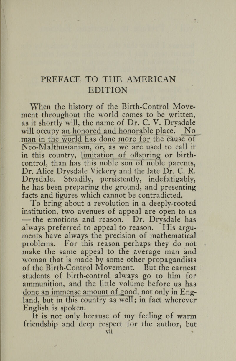 PREFACE TO THE AMERICAN EDITION When the history of the Birth-Control Move¬ ment throughout the world comes to be written, as it shortly will, the name of Dr. C. V. Drysdale will occupy an honored and honorable place. No man in the world has done more for the cause of Neo-Malthusianism, or, as we are used to call it in this country, limitation of offspring or birth- control, than has this noble son of noble parents, Dr. Alice Drysdale Vickery and the late Dr. C. R. Drysdale. Steadily, persistently, indefatigably, he has been preparing the ground, and presenting facts and figures which cannot be contradicted. To bring about a revolution in a deeply-rooted Institution, two avenues of appeal are open to us — the emotions and reason. Dr. Drysdale has always preferred to appeal to reason. His argu¬ ments have always the precision of mathematical problems. For this reason perhaps they do not ^ make the same appeal to the average man and woman that is made by some other propagandists of the Birth-Control Movement. But the earnest students of birth-control always go to him for ammunition, and the little volume before us has done an immense amount of good, not only in Eng¬ land, but in this country as well; in fact wherever English is spoken. It is not only because of my feeling of warm friendship and deep respect for the author, but vii