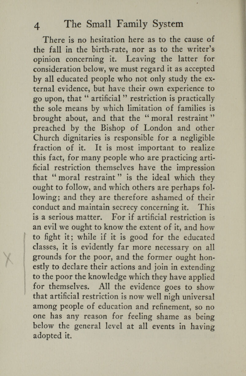 4 The Small Family System There is no hesitation here as to the cause of the fall in the birth-rate, nor as to the writer's opinion concerning it. Leaving the latter for consideration below, we must regard it as accepted by all educated people who not only study the ex¬ ternal evidence, but have their own experience to go upon, that artificial  restriction is practically the sole means by which limitation of families is brought about, and that the moral restraint preached by the Bishop of London and other Church dignitaries is responsible for a negligible fraction of it. It is most important to realize this fact, for many people who are practicing arti¬ ficial restriction themselves have the impression that moral restraint is the ideal which they ought to follow, and which others are perhaps fol¬ lowing; and they are therefore ashamed of their conduct and maintain secrecy concerning it. This is a serious matter. For if artificial restriction is an evil we ought to know the extent of it, and how to fight it; while if it is good for the educated classes, it is evidently far more necessary on all grounds for the poor, and the former ought hon¬ estly to declare their actions and join in extending to the poor the knowledge which they have applied for themselves. All the evidence goes to show that artificial restriction is now well nigh universal among people of education and refinement, so no one has any reason for feeling shame as being below the general level at all events in having adopted it.