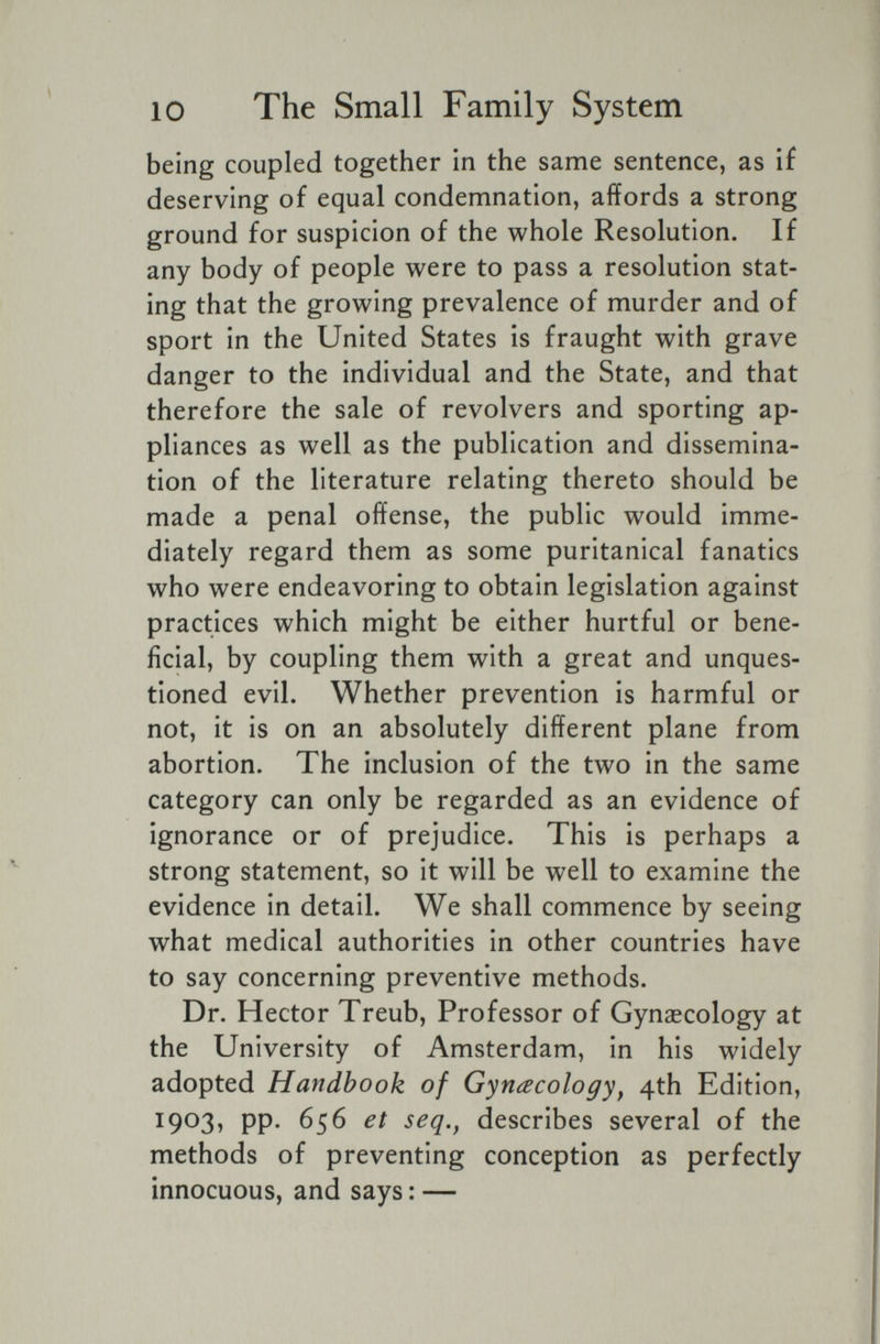10 The Small Family System being coupled together in the same sentence, as if deserving of equal condemnation, affords a strong ground for suspicion of the whole Resolution. If any body of people were to pass a resolution stat¬ ing that the growing prevalence of murder and of sport in the United States is fraught with grave danger to the individual and the State, and that therefore the sale of revolvers and sporting ap¬ pliances as well as the publication and dissemina¬ tion of the literature relating thereto should be made a penal offense, the public would imme¬ diately regard them as some puritanical fanatics who were endeavoring to obtain legislation against practices which might be either hurtful or bene¬ ficial, by coupling them with a great and unques¬ tioned evil. Whether prevention is harmful or not, it is on an absolutely different plane from abortion. The inclusion of the two in the same category can only be regarded as an evidence of ignorance or of prejudice. This is perhaps a strong statement, so it will be well to examine the evidence in detail. We shall commence by seeing what medical authorities in other countries have to say concerning preventive methods. Dr. Hector Treub, Professor of Gynaecology at the University of Amsterdam, in his widely adopted Handbook of Gynecology^ 4th Edition, 1903, pp. 656 et seq,^ describes several of the methods of preventing conception as perfectly innocuous, and says : —