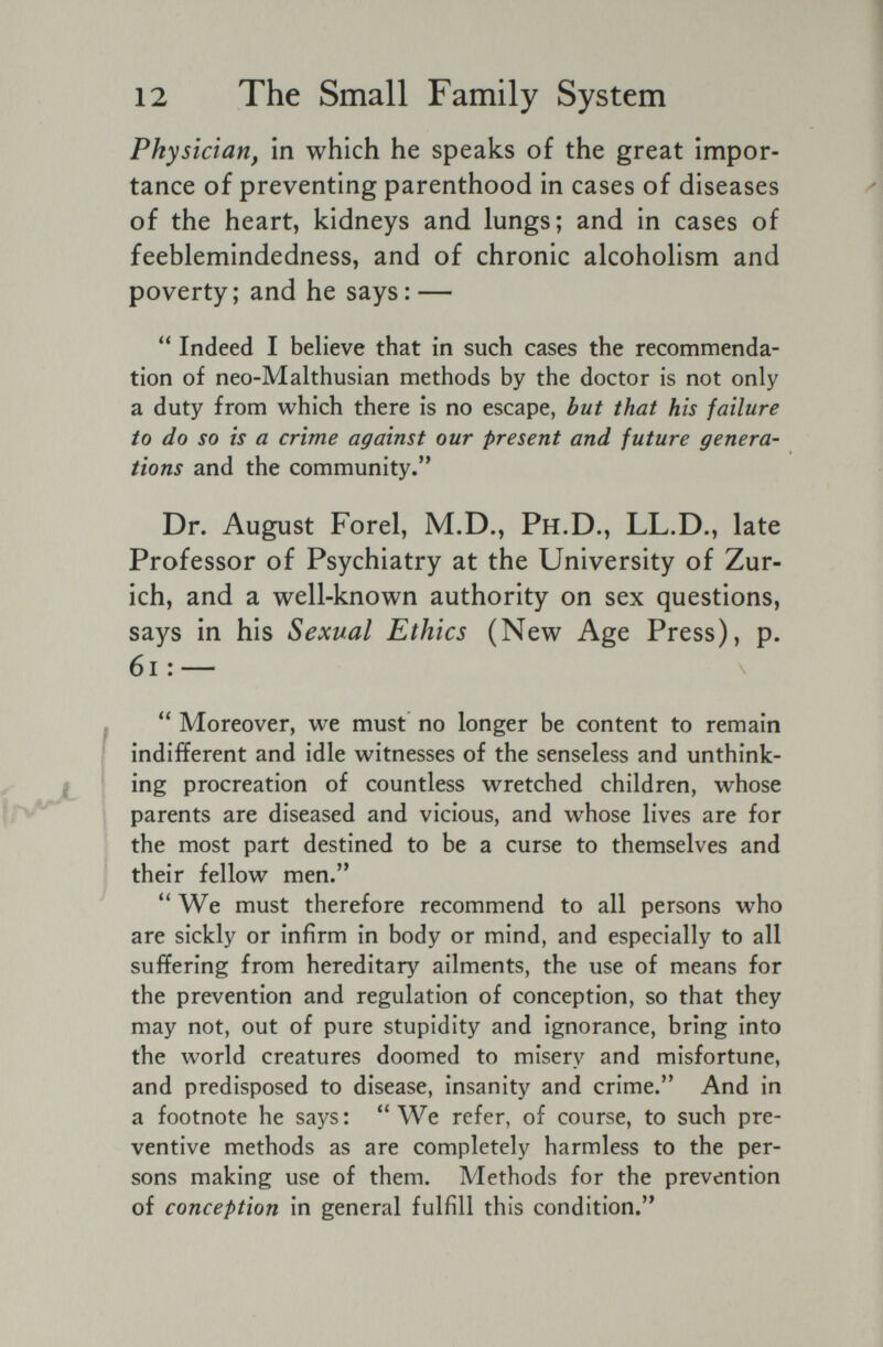 12 The Small Family System Physician, in which he speaks of the great impor¬ tance of preventing parenthood in cases of diseases of the heart, kidneys and lungs; and in cases of feeblemindedness, and of chronic alcoholism and poverty; and he says: —  Indeed I believe that in such cases the recommenda¬ tion of neo-Malthusian methods by the doctor is not only a duty from which there is no escape, but that his failure to do so is a crime against our present and future genera¬ tions and the community. Dr. August Forel, M.D., Ph.D., LL.D., late Professor of Psychiatry at the University of Zur¬ ich, and a well-known authority on sex questions, says in his Sexual Ethics (New Age Press), p. 6i : —  Moreover, we must no longer be content to remain indifferent and idle witnesses of the senseless and unthink¬ ing procreation of countless wretched children, whose parents are diseased and vicious, and whose lives are for the most part destined to be a curse to themselves and their fellow men. We must therefore recommend to all persons who are sickly or infirm in body or mind, and especially to all suffering from hereditary ailments, the use of means for the prevention and regulation of conception, so that they may not, out of pure stupidity and ignorance, bring into the world creatures doomed to misery and misfortune, and predisposed to disease, insanity and crime. And in a footnote he says: We refer, of course, to such pre¬ ventive methods as are completely harmless to the per¬ sons making use of them. Methods for the prevention of conception in general fulfill this condition.