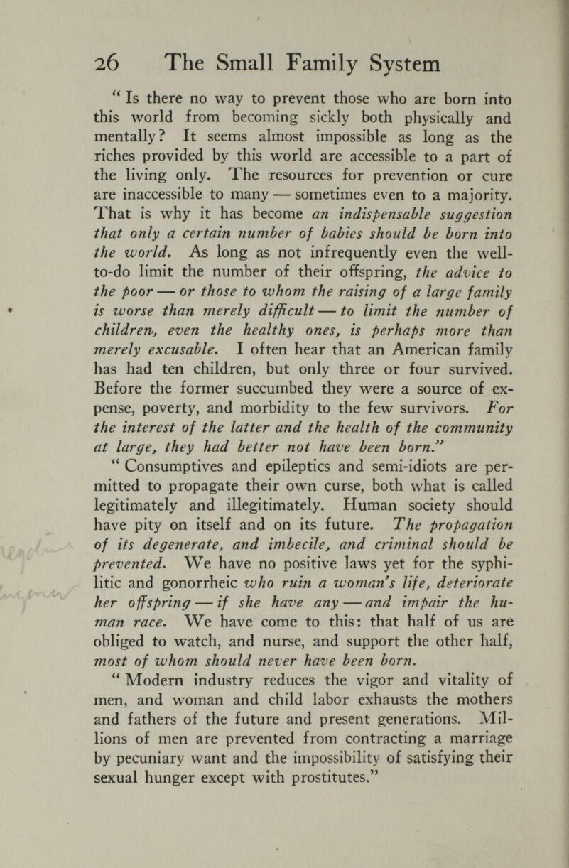 f 26 The Small Family System  Is there no way to prevent those who are born into this world from becoming sickly both physically and mentally? It seems almost impossible as long as the riches provided by this world are accessible to a part of the living only. The resources for prevention or cure are inaccessible to many — sometimes even to a majority. That is why it has become an indispensable suggestion that only a certain number of babies should be born into the world. As long as not infrequently even the well- to-do limit the number of their offspring, the advice to the poor— or those to whom the raising of a large family • is worse than merely difficult — to limit the number of children, even the healthy ones, is perhaps more than merely excusable, I often hear that an American family has had ten children, but only three or four survived. Before the former succumbed they were a source of ex¬ pense, poverty, and morbidity to the few survivors. For the interest of the latter and the health of the community at large, they had better not have been born. Consumptives and epileptics and semi-idiots are per¬ mitted to propagate their own curse, both what is called legitimately and illegitimately. Human society should have pity on itself and on its future. The propagation 0/ its degenerate, and imbecile, and criminal should be ¡ prevented. We have no positive laws yet for the syphi- ^ litic and gonorrheic who ruin a woman s life, deteriorate offspring — if she have any — and impair the hu¬ man race. We have come to this: that half of us are obliged to watch, and nurse, and support the other half, most of whom should never have been born.  Modern industry reduces the vigor and vitality of men, and woman and child labor exhausts the mothers and fathers of the future and present generations. Mil¬ lions of men are prevented from contracting a marriage by pecuniary want and the impossibility of satisfying their sexual hunger except with prostitutes.''