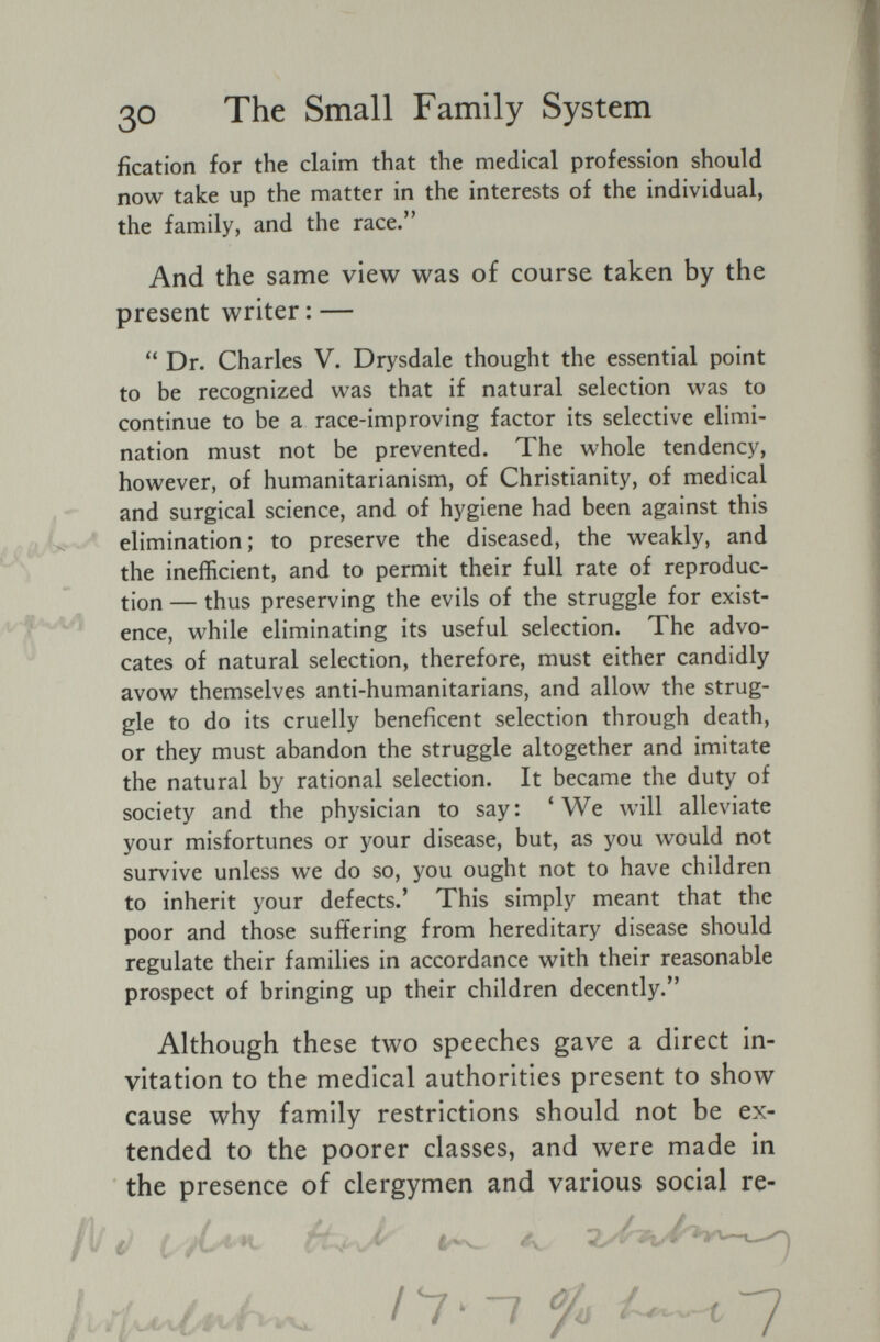 30 The Small Family System fication for the claim that the medical profession should now take up the matter in the interests of the individual, the family, and the race. And the same view was of course taken by the present writer : — Dr. Charles V. Drysdale thought the essential point to be recognized was that if natural selection was to continue to be a race-improving factor its selective elimi¬ nation must not be prevented. The whole tendency, however, of humanitarianism, of Christianity, of medical and surgical science, and of hygiene had been against this elimination; to preserve the diseased, the weakly, and the inefficient, and to permit their full rate of reproduc¬ tion — thus preserving the evils of the struggle for exist¬ ence, while eliminating its useful selection. The advo¬ cates of natural selection, therefore, must either candidly avow themselves anti-humanitarians, and allow the strug¬ gle to do its cruelly beneficent selection through death, or they must abandon the struggle altogether and imitate the natural by rational selection. It became the duty of society and the physician to say: * We will alleviate your misfortunes or your disease, but, as you would not survive unless we do so, you ought not to have children to inherit your defects.' This simply meant that the poor and those suffering from hereditary disease should regulate their families in accordance with their reasonable prospect of bringing up their children decently. Although these two speeches gave a direct in¬ vitation to the medical authorities present to show cause why family restrictions should not be ex¬ tended to the poorer classes, and were made in the presence of clergymen and various social re-