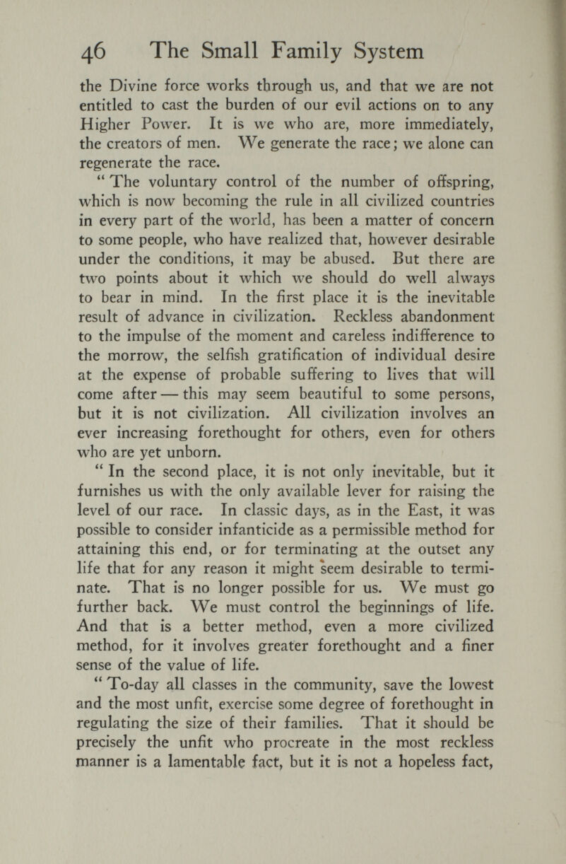 46 The Small Family System the Divine force works through us, and that we are not entitled to cast the burden of our evil actions on to any Higher Power. It is we who are, more immediately, the creators of men. We generate the race ; we alone can regenerate the race.  The voluntary control of the number of offspring, which is now becoming the rule in all civilized countries in every part of the world, has been a matter of concern to some people, who have realized that, however desirable under the conditions, it may be abused. But there are two points about it which we should do well always to bear in mind. In the first place it is the inevitable result of advance in civilization. Reckless abandonment to the impulse of the moment and careless indifference to the morrow, the selfish gratification of individual desire at the expense of probable suffering to lives that will come after — this may seem beautiful to some persons, but it is not civilization. All civilization involves an ever increasing forethought for others, even for others who are yet unborn.  In the second place, it is not only inevitable, but it furnishes us with the only available lever for raising the level of our race. In classic days, as in the East, it was possible to consider infanticide as a permissible method for attaining this end, or for terminating at the outset any life that for any reason it might seem desirable to termi¬ nate. That is no longer possible for us. We must go further back. We must control the beginnings of life. And that is a better method, even a more civilized method, for it involves greater forethought and a finer sense of the value of life.  To-day all classes in the community, save the lowest and the most unfit, exercise some degree of forethought in regulating the size of their families. That it should be precisely the unfit who procreate in the most reckless manner is a lamentable fact, but it is not a hopeless fact,