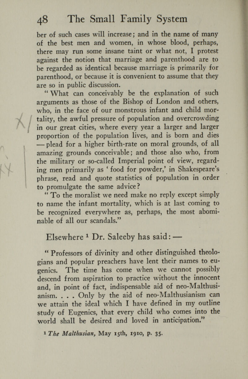 48 The Small Family System ber of such cases will increase; and in the name of many of the best men and women, in whose blood, perhaps, there may run some insane taint or what not, I protest against the notion that marriage and parenthood are to be regarded as identical because marriage is primarily for parenthood, or because it is convenient to assume that they are so in public discussion. What can conceivably be the explanation of such arguments as those of the Bishop of London and others, who, in the face of our monstrous infant and child mor¬ tality, the awful pressure of population and overcrowding in our great cities, where every year a larger and larger proportion of the population lives, and is born and dies — plead for a higher birth-rate on moral grounds, of all amazing grounds conceivable; and those also who, from the military or so-called Imperial point of view, regard¬ ing men primarily as * food for powder,' in Shakespeare's phrase, read and quote statistics of population in order to promulgate the same advice? To the moralist we need make no reply except simply to name the infant mortality, which is at last coming to be recognized everywhere as, perhaps, the most abomi¬ nable of all our scandals. Elsewhere ^ Dr. Saleeby has said: —  Professors of divinity and other distinguished theolo¬ gians and popular preachers have lent their names to eu¬ genics. The time has come when we cannot possibly descend from aspiration to practice without the innocent and, in point of fact, indispensable aid of neo-Malthusi- anism. . . . Only by the aid of neo-Malthusianism can we attain the ideal which I have defined in my outline study of Eugenics, that every child who comes into the world shall be desired and loved in anticipation. The Malthusian, May 15th, 1910, p. 35.