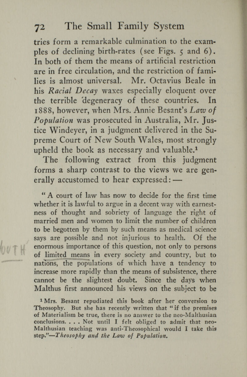 72 The Small Family System tries form a remarkable culmination to the exam¬ ples of declining birth-rates (see Figs. 5 and 6). In both of them the means of artificial restriction are in free circulation, and the restriction of fami¬ lies is almost universal. Mr. Octavius Beale in his Racial Decay waxes especially eloquent over the terrible 'degeneracy of these countries. In 1888, however, when Mrs. Annie Besant's Law of Population was prosecuted in Australia, Mr. Jus¬ tice Windeyer, in a judgment delivered in the Su¬ preme Court of New South Wales, most strongly upheld the book as necessary and valuable.^ The following extract from this judgment forms a sharp contrast to the views we are gen¬ erally accustomed to hear expressed: —  A court of law has now to decide for the first time whether it is lawful to argue in a decent way with earnest¬ ness of thought and sobriety of language the right of married men and women to limit the number of children to be begotten by them by such means as medical science says are possible and not injurious to health. Of the enormous importance of this question, not only to persons of limited means in every society and country, but to nations, the populations of which have a tendency to increase more rapidly than the means of subsistence, there cannot be the slightest doubt. Since the days when Malthus first announced his views on the subject to be 1 Mrs. Besant repudiated this book after her conversion to Theosophy. But she has recently written that  if the premises of Materialism be true, there is no answer to the neo-Malthusian conclusions. . . , Not until I felt obliged to admit that neo- Malthusian teaching was anti-Theosophical would I take this step.—Theosophy and the Law of Population,