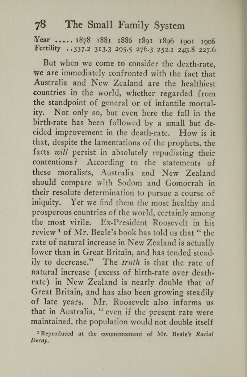 78 The Small Family System Year .....1878 1881 1886 1891 1896 1901 1906 Fertility ..337-^ 313-3 295.5 276.3 252.1 24)3.8 227.6 But when we come to consider the death-rate, we are immediately confronted with the fact that Australia and New Zealand are the healthiest countries in the world, whether regarded from the standpoint of general or of infantile mortal¬ ity. Not only so, but even here the fall in the birth-rate has been followed by a small but de¬ cided improvement in the death-rate. How is it that, despite the lamentations of the prophets, the facts will persist in absolutely repudiating their contentions? According to the statements of these moralists, Australia and New Zealand should compare with Sodom and Gomorrah in their resolute determination to pursue a course of iniquity. Yet we find them the most healthy and prosperous countries of the world, certainly among the most virile. Ex-President Roosevelt in his review ^ of Mr. Beale's book has told us that the rate of natural increase in New Zealand is actually lower than in Great Britain, and has tended stead¬ ily to decrease. The truth is that the rate of natural increase (excess of birth-rate over death- rate) in New Zealand is nearly double that of Great Britain, and has also been growing steadily of late years. Mr. Roosevelt also informs us that in Australia, even if the present rate were maintained, the population would not double itself ^ Reproduced at the commencement of Mr. Beale's Racial Decay,