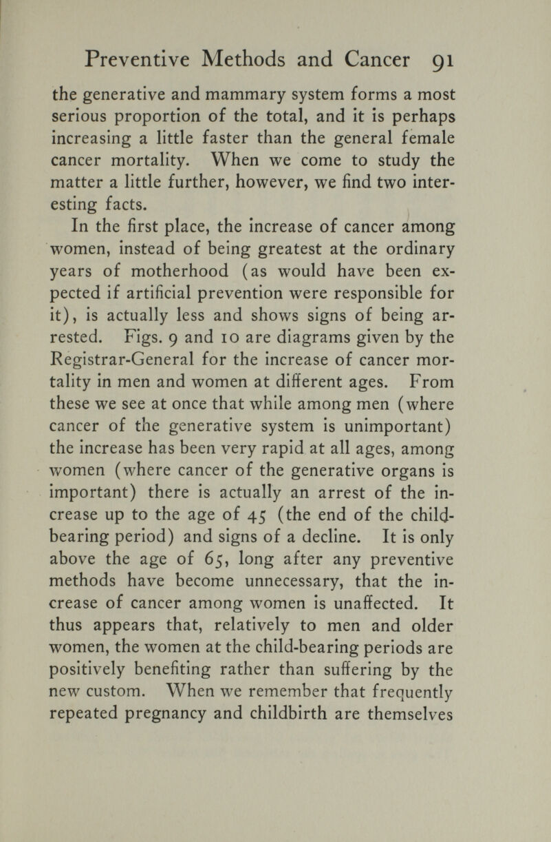 Preventive Methods and Cancer 91 the generative and mammary system forms a most serious proportion of the total, and it is perhaps increasing a little faster than the general female cancer mortality. When we come to study the matter a little further, however, we find two inter¬ esting facts. In the first place, the increase of cancer among women, instead of being greatest at the ordinary years of motherhood (as would have been ex¬ pected if artificial prevention were responsible for it), is actually less and shows signs of being ar¬ rested. Figs. 9 and 10 are diagrams given by the Registrar-General for the increase of cancer mor¬ tality in men and women at different ages. From these we see at once that while among men (where cancer of the generative system is unimportant) the increase has been very rapid at all ages, among women (where cancer of the generative organs is important) there is actually an arrest of the in¬ crease up to the age of 45 (the end of the child- bearing period) and signs of a decline. It is only above the age of 65, long after any preventive methods have become unnecessary, that the in¬ crease of cancer among women is unaffected. It thus appears that, relatively to men and older women, the women at the child-bearing periods are positively benefiting rather than suffering by the new custom. When we remember that frequently repeated pregnancy and childbirth are themselves