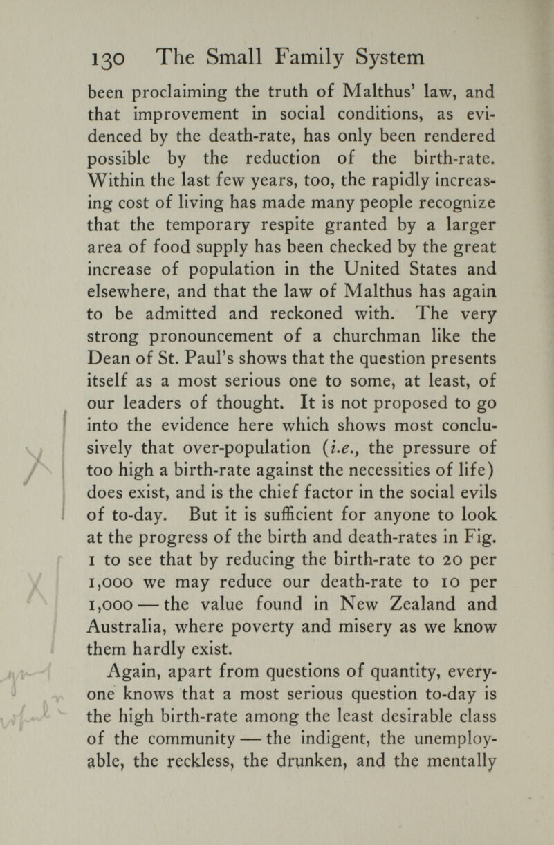 130 The Small Family System been proclaiming the truth of Malthus' law, and that improvement in social conditions, as evi¬ denced by the death-rate, has only been rendered possible by the reduction of the birth-rate. Within the last few years, too, the rapidly increas¬ ing cost of living has made many people recognize that the temporary respite granted by a larger area of food supply has been checked by the great increase of population in the United States and elsewhere, and that the law of Malthus has again to be admitted and reckoned with. The very strong pronouncement of a churchman like the Dean of St. PauFs shows that the question presents itself as a most serious one to some, at least, of our leaders of thought. It is not proposed to go into the evidence here which shows most conclu¬ sively that over-population the pressure of too high a birth-rate against the necessities of life) does exist, and is the chief factor in the social evils of to-day. But it is sufficient for anyone to look at the progress of the birth and death-rates in Fig. I to see that by reducing the birth-rate to 20 per 1,000 we may reduce our death-rate to 10 per 1,000 — the value found in New Zealand and Australia, where poverty and misery as we know them hardly exist. Again, apart from questions of quantity, every¬ one knows that a most serious question to-day is the high birth-rate among the least desirable class of the community — the indigent, the unemploy¬ able, the reckless, the drunken, and the mentally