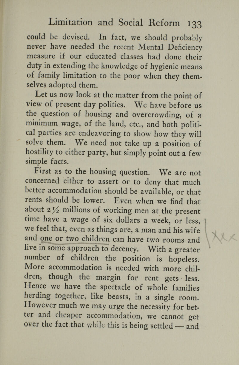 Limitation and Social Reform 133 could be devised. In fact, we should probably never have needed the recent Mental Deficiency measure if our educated classes had done their duty in extending the knowledge of hygienic means of family limitation to the poor when they them¬ selves adopted them. Let us now look at the matter from the point of view of present day politics. We have before us the question of housing and overcrowding, of a minimum wage, of the land, etc., and both politi¬ cal parties are endeavoring to show how they will solve them. We need not take up a position of hostility to either party, but simply point out a few simple facts. First as to the housing question. We are not concerned either to assert or to deny that much better accommodation should be available, or that rents should be lower. Even when we find that about 7.У2 millions of working men at the present time have a wage of six dollars a week, or less, j we feel that, even as things are, a man and his wife and one or two children can have two rooms and \ > ' >. . - - - , ^ live in some approach to decency. With a greater number of children the position is hopeless. More accommodation is needed with more chil¬ dren, though the margin for rent gets • less. Hence we have the spectacle of whole families herding together, like beasts, in a single room. However much we may urge the necessity for bet¬ ter and cheaper accommodation, we cannot get over the fact that while this is being settled — and