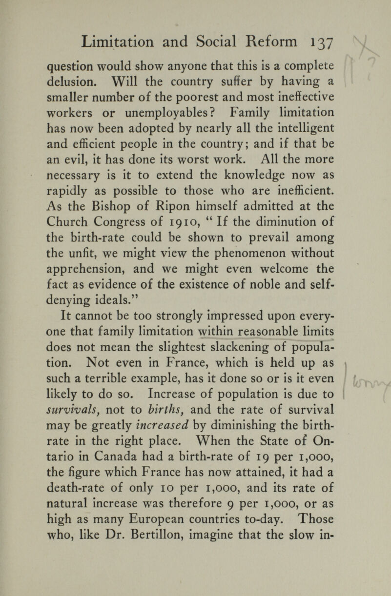 Limitation and Social Reform 137 question would show anyone that this is a complete delusion. Will the country suffer by having a smaller number of the poorest and most ineffective workers or unemployables? Family limitation has now been adopted by nearly all the intelligent and efficient people in the country; and if that be an evil, it has done its worst work. All the more necessary is it to extend the knowledge now as rapidly as possible to those who are inefficient. As the Bishop of Ripon himself admitted at the Church Congress of i 910, If the diminution of the birth-rate could be shown to prevail among the unfit, we might view the phenomenon without apprehension, and we might even welcome the fact as evidence of the existence of noble and self- denying ideals.'' It cannot be too strongly impressed upon every¬ one that family limitation within reasonable limits does not mean the slightest slackening of popula¬ tion. Not even in France, which is held up as such a terrible example, has it done so or is it even likely to do so. Increase of population is due to survivals, not to births, and the rate of survival may be greatly increased by diminishing the birth¬ rate in the right place. When the State of On¬ tario in Canada had a birth-rate of 19 per 1,000, the figure which France has now attained, it had a death-rate of only 10 per 1,000, and its rate of natural increase was therefore 9 per 1,000, or as high as many European countries to-day. Those who, like Dr. Bertillon, imagine that the slow in-