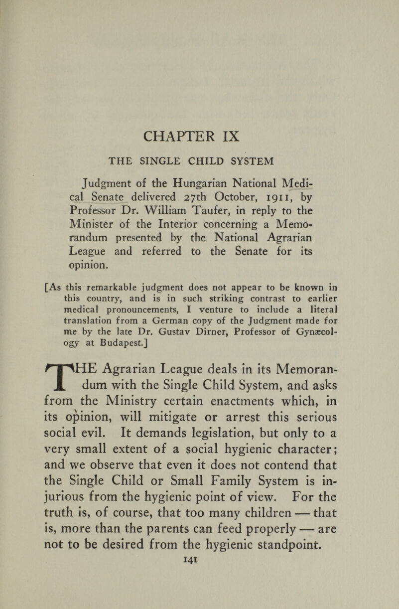 CHAPTER IX THE SINGLE CHILD SYSTEM Judgment of the Hungarian National Medi¬ cal Senate delivered 27th October, 1911, by Professor Dr. William Taufer, in reply to the Minister of the Interior concerning a Memo¬ randum presented by the National Agrarian League and referred to the Senate for its opinion. [As this remarkable judgment does not appear to be known in this country, and is in such striking contrast to earlier medical pronouncements, I venture to include a literal translation from a German copy of the Judgment made for me by the late Dr. Gustav Dirner, Professor of Gynaecol¬ ogy at Budapest.] THE Agrarian League deals in its Memoran¬ dum with the Single Child System, and asks from the Ministry certain enactments which, in its opinion, will mitigate or arrest this serious social evil. It demands legislation, but only to a very small extent of a social hygienic character; and we observe that even it does not contend that the Single Child or Small Family System is in¬ jurious from the hygienic point of view. For the truth is, of course, that too many children — that is, more than the parents can feed properly — are not to be desired from the hygienic standpoint. 141