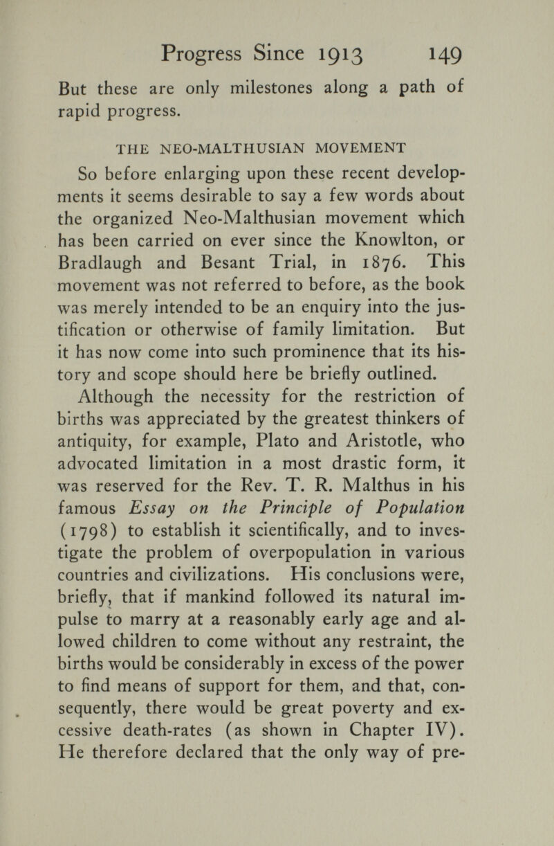 Progress Since 1913 HQ But these are only milestones along a path of rapid progress. THE NEO-MALTHUSIAN MOVEMENT So before enlarging upon these recent develop¬ ments it seems desirable to say a few words about the organized Neo-Malthusian movement which has been carried on ever since the Knowlton, or Bradlaugh and Besant Trial, in 1876. This movement was not referred to before, as the book was merely intended to be an enquiry into the jus¬ tification or otherwise of family limitation. But it has now come into such prominence that its his¬ tory and scope should here be briefly outlined. Although the necessity for the restriction of births was appreciated by the greatest thinkers of antiquity, for example, Plato and Aristotle, who advocated limitation in a most drastic form, it was reserved for the Rev. T. R. Malthus in his famous Essay on the Principle of Population (1798) to establish it scientifically, and to inves¬ tigate the problem of overpopulation in various countries and civilizations. His conclusions were, briefly, that if mankind followed its natural im¬ pulse to marry at a reasonably early age and al¬ lowed children to come without any restraint, the births would be considerably in excess of the power to find means of support for them, and that, con¬ sequently, there would be great poverty and ex¬ cessive death-rates (as shown in Chapter IV). He therefore declared that the only way of pre-