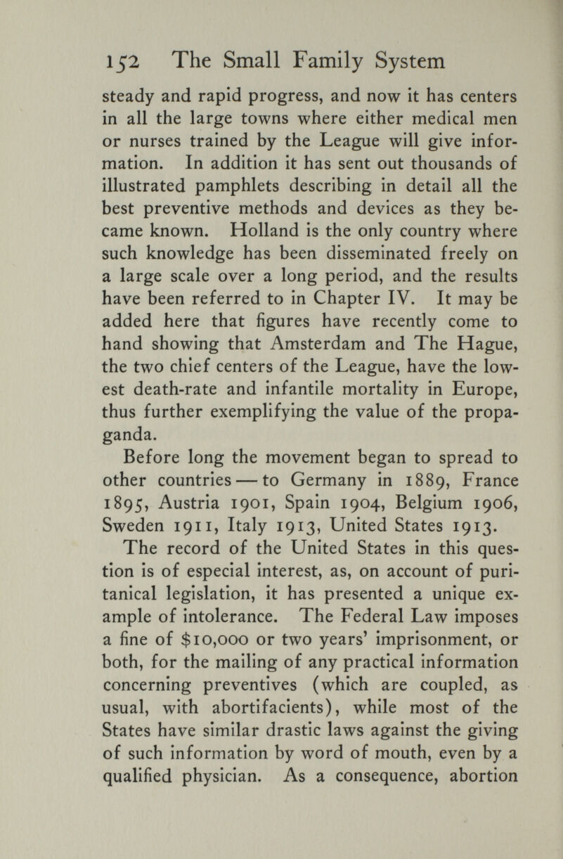 152 The Small Family System steady and rapid progress, and now it has centers in all the large towns where either medical men or nurses trained by the League will give infor¬ mation. In addition it has sent out thousands of illustrated pamphlets describing in detail all the best preventive methods and devices as they be¬ came known. Holland is the only country where such knowledge has been disseminated freely on a large scale over a long period, and the results have been referred to in Chapter IV. It may be added here that figures have recently come to hand showing that Amsterdam and The Hague, the two chief centers of the League, have the low¬ est death-rate and infantile mortality in Europe, thus further exemplifying the value of the propa¬ ganda. Before long the movement began to spread to other countries — to Germany in 1889, France 1895, Austria 1901, Spain 1904, Belgium 1906, Sweden 1911, Italy 1913, United States 1913. The record of the United States in this ques¬ tion is of especial interest, as, on account of puri¬ tanical legislation, it has presented a unique ex¬ ample of intolerance. The Federal Law imposes a fine of $10,000 or two years' imprisonment, or both, for the mailing of any practical information concerning preventives (which are coupled, as usual, with abortifacients), while most of the States have similar drastic laws against the giving of such information by word of mouth, even by a qualified physician. As a consequence, abortion