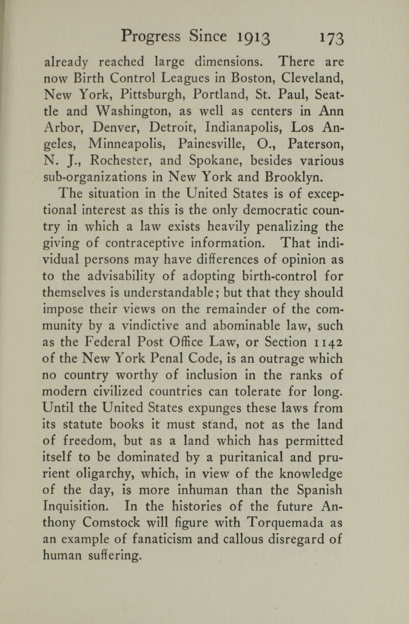 Progress Since 1913 173 already reached large dimensions. There are now Birth Control Leagues in Boston, Cleveland, New York, Pittsburgh, Portland, St. Paul, Seat¬ tle and Washington, as well as centers in Ann Arbor, Denver, Detroit, Indianapolis, Los An¬ geles, Minneapolis, Painesville, O., Paterson, N. J., Rochester, and Spokane, besides various sub-organizations in New York and Brooklyn. The situation in the United States is of excep¬ tional interest as this is the only democratic coun¬ try in which a law exists heavily penalizing the giving of contraceptive information. That indi¬ vidual persons may have differences of opinion as to the advisability of adopting birth-control for themselves is understandable; but that they should impose their views on the remainder of the com¬ munity by a vindictive and abominable law, such as the Federal Post Office Law, or Section 1142 of the New York Penal Code, is an outrage which no country worthy of inclusion in the ranks of modern civilized countries can tolerate for long. Until the United States expunges these laws from its statute books it must stand, not as the land of freedom, but as a land which has permitted itself to be dominated by a puritanical and pru¬ rient oligarchy, which, in view of the knowledge of the day, is more inhuman than the Spanish Inquisition. In the histories of the future An¬ thony Comstock will figure with Torquemada as an example of fanaticism and callous disregard of human suffering.