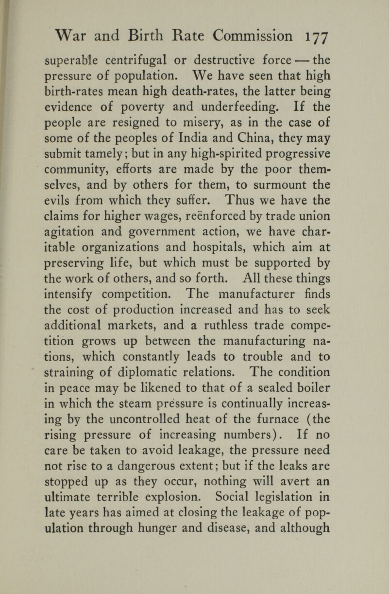 War and Birth Rate Commission 177 superable centrifugal or destructive force — the pressure of population. We have seen that high birth-rates mean high death-rates, the latter being evidence of poverty and underfeeding. If the people are resigned to misery, as in the case of some of the peoples of India and China, they may submit tamely ; but in any high-spirited progressive community, efforts are made by the poor them¬ selves, and by others for them, to surmount the evils from which they suffer. Thus we have the claims for higher wages, reënforced by trade union agitation and government action, we have char¬ itable organizations and hospitals, which aim at preserving life, but which must be supported by the work of others, and so forth. All these things intensify competition. The manufacturer finds the cost of production increased and has to seek additional markets, and a ruthless trade compe¬ tition grows up between the manufacturing na¬ tions, which constantly leads to trouble and to straining of diplomatic relations. The condition in peace may be likened to that of a sealed boiler in which the steam pressure is continually increas¬ ing by the uncontrolled heat of the furnace (the rising pressure of increasing numbers). If no care be taken to avoid leakage, the pressure need not rise to a dangerous extent; but if the leaks are stopped up as they occur, nothing will avert an ultimate terrible explosion. Social legislation in late years has aimed at closing the leakage of pop¬ ulation through hunger and disease, and although