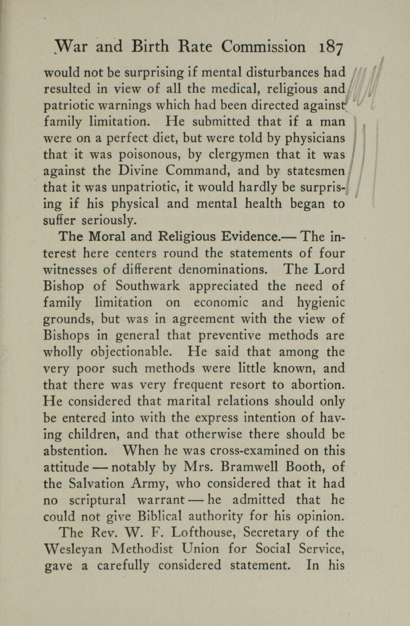 ^War and Birth Rate Commission 187 would not be surprising if mental disturbances had resulted in view of all the medical, religious and/ patriotic warnings which had been directed againsr family limitation. He submitted that if a man were on a perfect diet, but were told by physicians that it was poisonous, by clergymen that it was 1 against the Divine Command, and by statesmen 1 that it was unpatriotic, it would hardly be surpris-j ing if his physical and mental health began to suffer seriously. The Moral and Religious Evidence.— The in¬ terest here centers round the statements of four witnesses of different denominations. The Lord Bishop of Southwark appreciated the need of family limitation on economic and hygienic grounds, but was in agreement with the view of Bishops in general that preventive methods are wholly objectionable. He said that among the very poor such methods were little known, and that there was very frequent resort to abortion. He considered that marital relations should only be entered into with the express intention of hav¬ ing children, and that otherwise there should be abstention. When he was cross-examined on this attitude — notably by Mrs. Bramwell Booth, of the Salvation Army, who considered that it had no scriptural warrant — he admitted that he could not give Biblical authority for his opinion. The Rev. W. F. Lofthouse, Secretary of the Wesleyan Methodist Union for Social Service, gave a carefully considered statement. In his