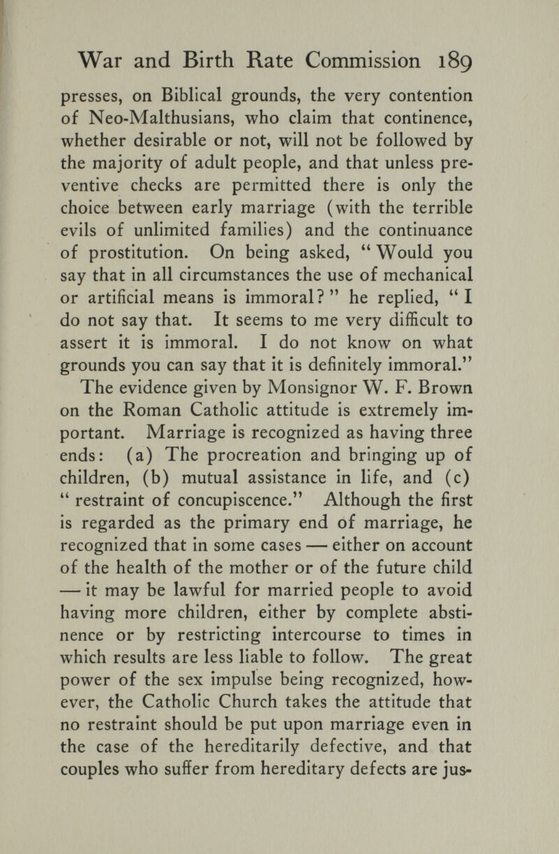 War and Birth Rate Commission 189 presses, on Biblical grounds, the very contention of Neo-Malthusians, who claim that continence, whether desirable or not, will not be followed by the majority of adult people, and that unless pre¬ ventive checks are permitted there is only the choice between early marriage (with the terrible evils of unlimited families) and the continuance of prostitution. On being asked, Would you say that in all circumstances the use of mechanical or artificial means is immoral? he replied, I do not say that. It seems to me very difficult to assert it is immoral. I do not know on what grounds you can say that it is definitely immoral.'* The evidence given by Monsignor W. F. Brown on the Roman Catholic attitude is extremely im¬ portant. Marriage is recognized as having three ends: (a) The procreation and bringing up of children, (b) mutual assistance in life, and (c)  restraint of concupiscence.'' Although the first is regarded as the primary end of marriage, he recognized that in some cases — either on account of the health of the mother or of the future child — it may be lawful for married people to avoid having more children, either by complete absti¬ nence or by restricting intercourse to times in which results are less liable to follow. The great power of the sex impulse being recognized, how¬ ever, the Catholic Church takes the attitude that no restraint should be put upon marriage even in the case of the hereditarily defective, and that couples who suffer from hereditary defects are jus-