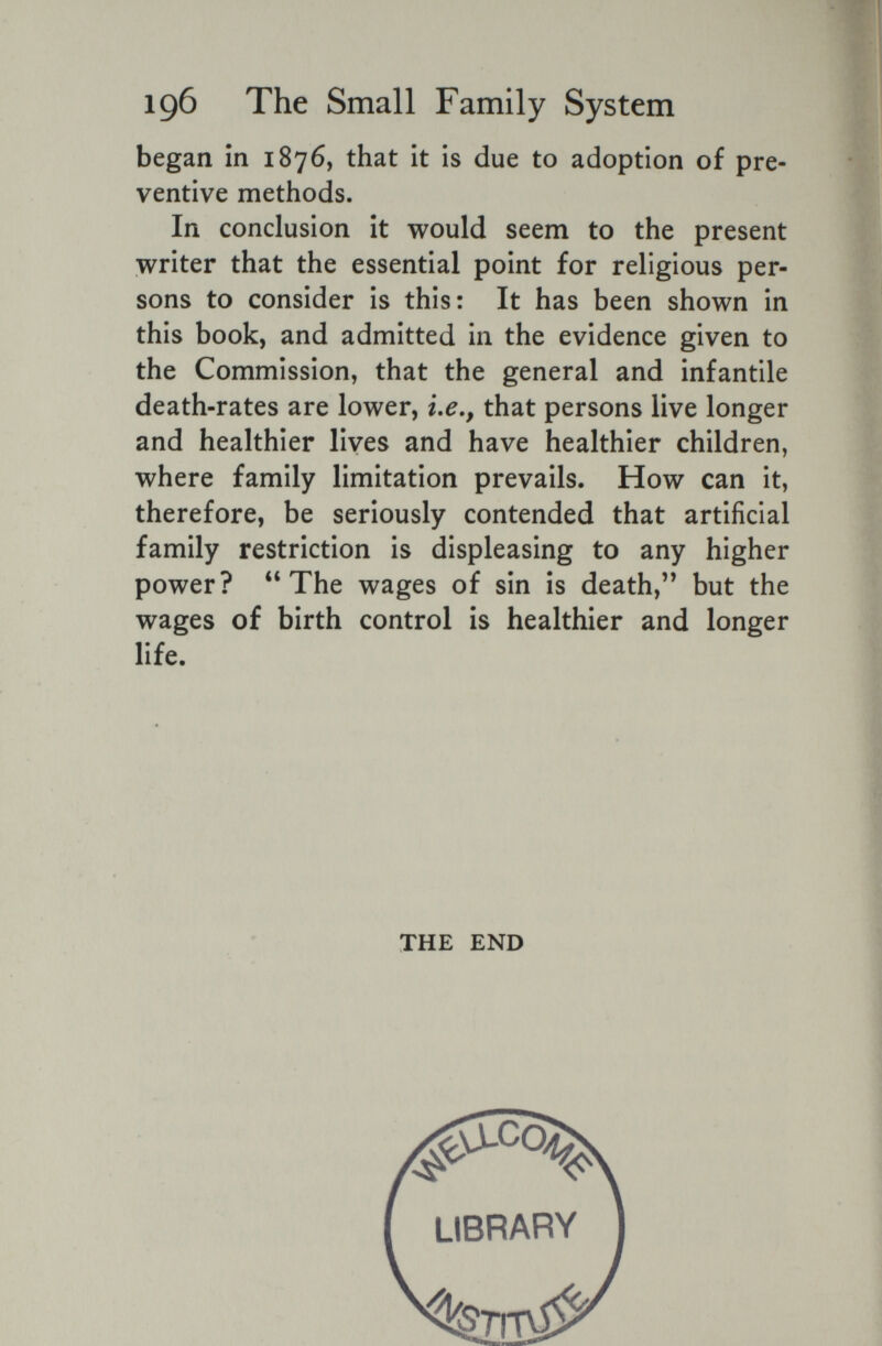 196 The Small Family System began in 1876, that it is due to adoption of pre¬ ventive methods. In conclusion it would seem to the present writer that the essential point for religious per¬ sons to consider is this: It has been shown in this book, and admitted in the evidence given to the Commission, that the general and infantile death-rates are lower, i.e,, that persons live longer and healthier lives and have healthier children, where family limitation prevails. How can it, therefore, be seriously contended that artificial family restriction is displeasing to any higher power? The wages of sin is death, but the wages of birth control is healthier and longer life. THE END