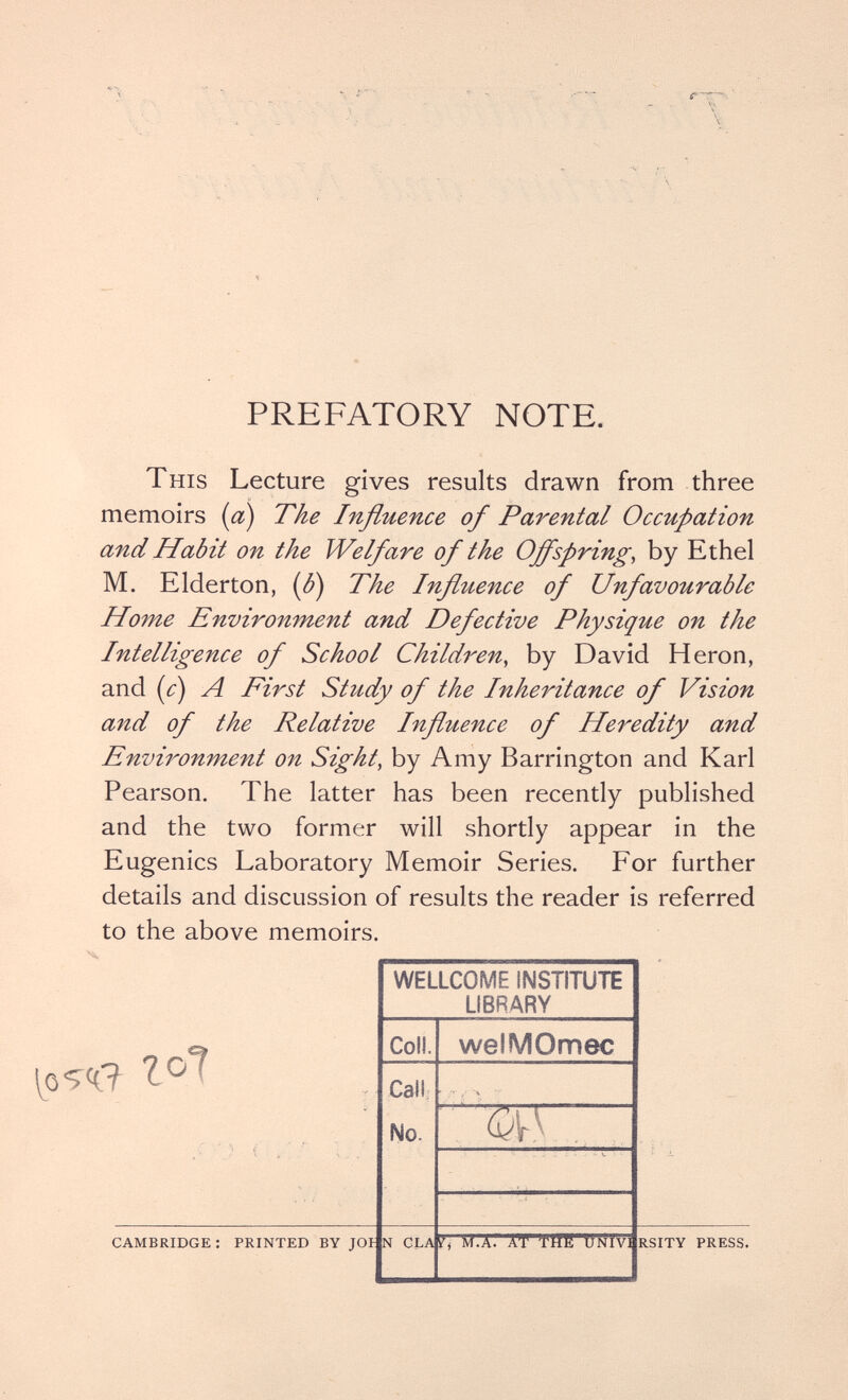 PREFATORY NOTE. This Lecture gives results drawn from three memoirs {a) The Influence of Parental Occupation and Habit on the Welfare of the Offspring, by Ethel M. Elderton, {ß) The Influence of Unfavourable Home Enviroitment and Defective Physique on the Intelligence of School Children, by David Heron, and {c) A First Study of the Inheritance of Vision and of the Relative Influence of Heredity and Environment on Sight, by Amy Barrington and Karl Pearson. The latter has been recently published and the two former will shortly appear in the Eugenics Laboratory Memoir Series. For further details and discussion of results the reader is referred to the above memoirs. CAMBRIDGE : PRINTED BY JOI RSITY PRESS.