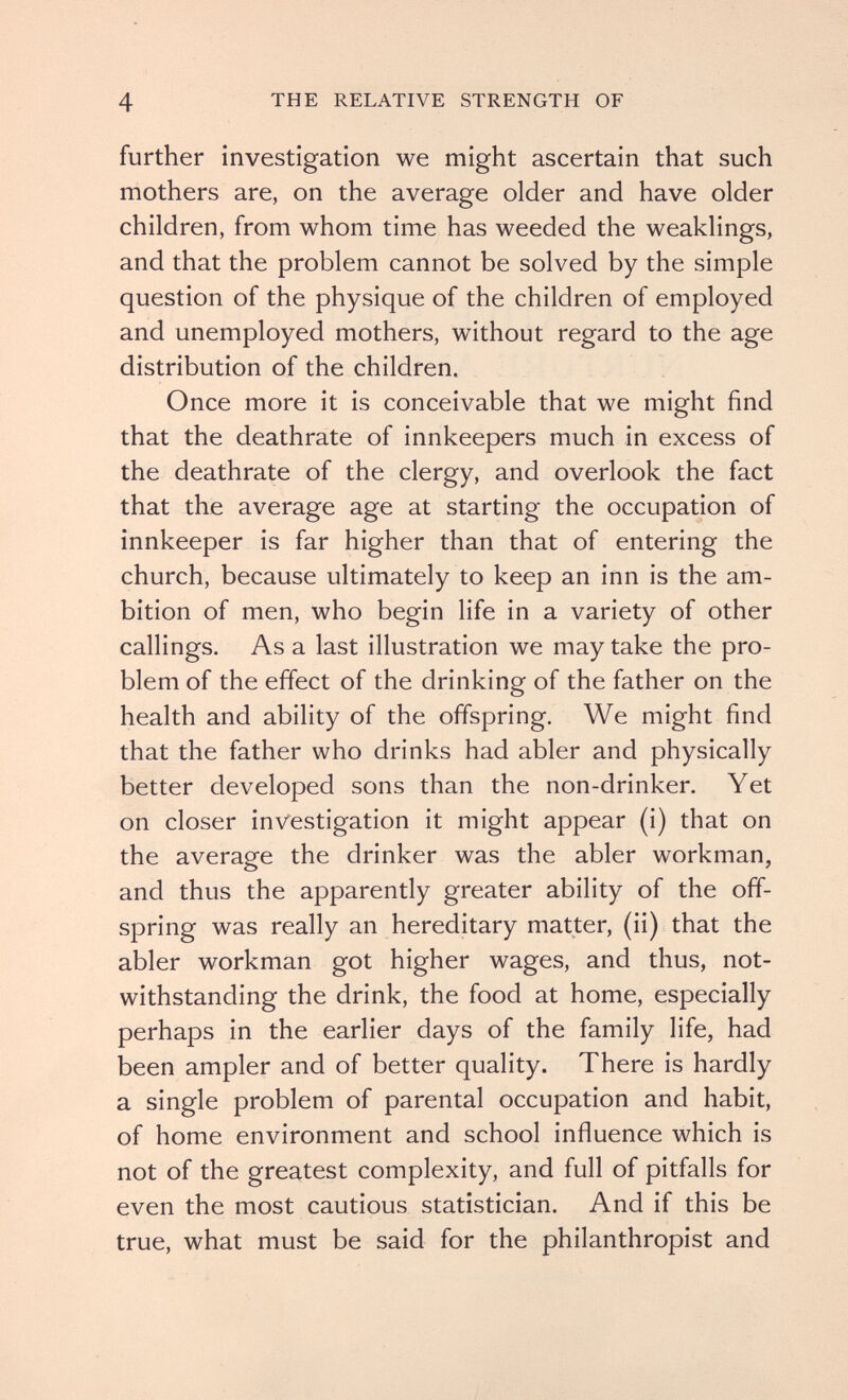 4 THE RELATIVE STRENGTH OF further investigation we might ascertain that such mothers are, on the average older and have older children, from whom time has weeded the weaklings, and that the problem cannot be solved by the simple question of the physique of the children of employed and unemployed mothers, without regard to the age distribution of the children. Once more it is conceivable that we might find that the deathrate of innkeepers much in excess of the deathrate of the clergy, and overlook the fact that the average age at starting the occupation of innkeeper is far higher than that of entering the church, because ultimately to keep an inn is the am¬ bition of men, who begin life in a variety of other callings. As a last illustration we may take the pro¬ blem of the effect of the drinking of the father on the health and ability of the offspring. We might find that the father who drinks had abler and physically better developed sons than the non-drinker. Yet on closer investigation it might appear (i) that on the average the drinker was the abler workman, and thus the apparently greater ability of the off¬ spring was really an hereditary matter, (ii) that the abler workman got higher wages, and thus, not¬ withstanding the drink, the food at home, especially perhaps in the earlier days of the family life, had been ampler and of better quality. There is hardly a single problem of parental occupation and habit, of home environment and school influence which is not of the greatest complexity, and full of pitfalls for even the most cautious statistician. And if this be true, what must be said for the philanthropist and