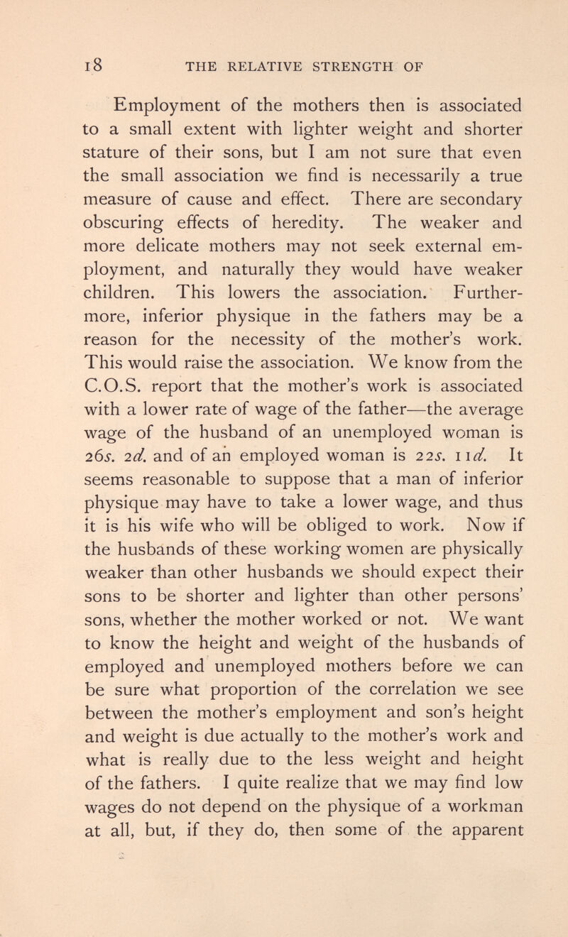 18 THE RELATIVE STRENGTH OF Employment of the mothers then is associated to a small extent with lighter weight and shorter stature of their sons, but I am not sure that even the small association we find is necessarily a true measure of cause and effect. There are secondary obscuring effects of heredity. The weaker and more delicate mothers may not seek external em¬ ployment, and naturally they would have weaker children. This lowers the association. Further¬ more, inferior physique in the fathers may be a reason for the necessity of the mother's work. This would raise the association. We know from the C.O.S. report that the mother's work is associated with a lower rate of wage of the father—the average wage of the husband of an unemployed woman is 26s. 2d. and of an employed woman is 22s. iid. It seems reasonable to suppose that a man of inferior physique may have to take a lower wage, and thus it is his wife who will be obliged to work. Now if the husbands of these working women are physically weaker than other husbands we should expect their sons to be shorter and lighter than other persons' sons, whether the mother worked or not. We want to know the height and weight of the husbands of employed and unemployed mothers before we can be sure what proportion of the correlation we see between the mother's employment and son's height and weight is due actually to the mother's work and what is really due to the less weight and height of the fathers. I quite realize that we may find low wages do not depend on the physique of a workman at all, but, if they do, then some of the apparent