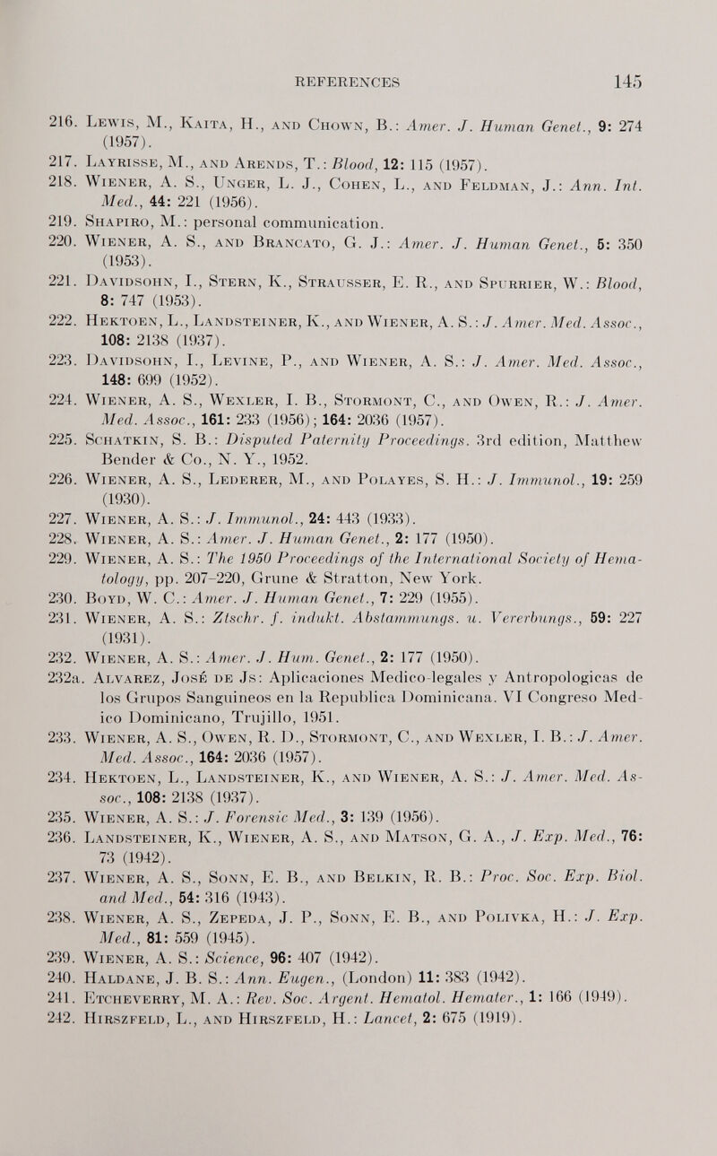 REFERENCES 14.5 216. Lewis, M., Kaita, H., and Chown, В.: Amer. J. Human Genet., 9: 274 (1957). 217. Layrisse, M., anü Arenos, T.: Blood, 12: 115 (1957). 218. Wiener, A. S., Unger, L. J., Cohen, L., and Feldman, J.: Ann. Int. Med., 44: 221 (1956). 219. Shapiro, M.: personal communication. 220. Wiener, A. S., and Brancato, G. j.; Amer. J. Human Genet., 5: 350 (1953). 221. Davidsohn, I., Stern, К., Strausser, E. R., and Spurrier, W.: Blood, 8: 747 (1953). 222. Hektoen, L., Landsteiner, K., and Wiener, A. S.:J. Amer. Med. Assoc., 108: 2138 (1937). 223. Davidsohn, I., Levine, P., and Wiener, A. S.: J. Amer. Med. ylssoc., 148: 699 (1952). 224. Wiener, A. S., Wexler, I. В., Stormont, C., and Owen, R.: J. Amer. Med. ^ssoc., 161: 233 (1956); 164: 2036 (1957). 225. ScHATKiN, S. В.: Disputed Paternity Proceedings. 3rd edition, Matthew- Bender & Co., N. Y., 1952. 226. Wiener, A. S., Lederer, M., and Polayes, S. H.: J. Immunol., 19: 259 (1930). 227. Wiener, A. S.: ./. Immunol., 24: 443 (1933). 228. Wiener, A. S.: Amer. J. Human Genet., 2: 177 (1950). 229. Wiener, A. S.: The 1950 Proceedings of the International Society of Hema¬ tology, pp. 207-220, Grune & Stratton, New York. 230. Boyd, W. C.: Amer. J. Human Genet., 7: 229 (1955). 231. Wiener, A. S.: Ztschr. f. indukt. Abstammungs. u. Vererbungs., 59: 227 (1931). 232. Wiener, A. S.; Amer. J. Hum. Genet., 2: 177 (1950). 232a. Alvarez, José de Js; Aplicaciones Medico-legales y Antropológicas de los Grupos Sanguineos en la República l^ominicana. VI Congreso Med¬ ico Dominicano, Trujillo, 1951. 233. Wiener, A. S., Owen, R. D., Stormont, C., and Wexler, I. B. : J. Amer. Med. Assor., 164: 2036 (1957). 234. Hektoen, L., Landsteiner, К., and Wiener, A. S.: J. Amer. Med. As¬ soc., 108: 2138 (1937). 235. Wiener, A. S.: J. Forensic Med., 3: 139 (1956). 236. Landsteiner, К., Wiener, А. S., and Matson, G. A., J. Exp. Med., 76: 73 (1942). 237. Wiener, A. S., Sonn, E. В., and Belkin, R. В.: Proc. Soc. Exp. Biol. and Med., 54: 316 (1943). 238. Wiener, A. S., Zepeda, j. P., Sonn, E. В., and Polivka, H.: J. Exp. Med., 81: 559 (1945). 239. Wiener, A. S.: Science, 96: 407 (1942). 240. Haldane, j. B. S.: Ann. Eugen., (London) 11: 383 (1942). 241. Etcheverry, M. A.: Rev. Soc. Argent. Hematol. Hemafer., 1: 166 (1949). 242. Hirszfeld, L., and Hirszfeld, H.: Lancet, 2: 675 (1919).