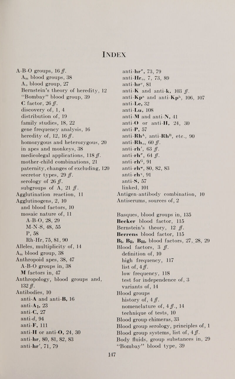 Index А-В-О groups, 16^. Am blood groups, 38 Ao blood group, 27 Bernstein's theory of heredity, Bombay blood group, 39 С factor, 26 ff. discovery of, 1,4 distribution of, 19 family studies, 18, 22 gene frequency analysis, 16 heredity of, 12, 16^. homozygous and heterozygous, in apes and monkeys, 38 medicolegal applications, 118#. mother-child combinations, 21 paternity, changes of excluding, secretor types, 29 ff. serology of 26 ff. subgroups of A, 21 ff. Agglutination reaction, 11 Agglutinogens, 2, 10 and blood factors, 10 mosaic nature of, 11 A-B-0, 28, 29 M-N-S, 48, 55 P, 58 Rh-Hr, 75, 81,90 Alleles, multiplicity of, 14 Am blood group, 38 Anthropoid apes, 38, 47 A-B-0 groups in, 38 M factors in, 47 Anthropology, blood groups and 132#. Antibodies, 10 anti-A and anti-B, 16 anti-Ai, 23 anti-C, 27 anti-d, 94 anti-F, 111 anti-H or anti-O, 24, 30 anti-hr, 80, 81, 82, 83 anti-hr', 71, 79 20 120 anti-hr, 73, 79 anti-Нго, 7, 73, 89 anti-hr'^, 81 12 anti-K and anti-k, 103 ff'. anti-Kp'' and anti-КрЬ, 106, 107 anti-Le, 32 anti-Lu, 108 anti-M and anti-N, 41 anti-O or anti-II, 24, 30 anti-P, 57 anti-Rh'^, anti-Kh®, etc., 90 anti-Rho, 60 ff. anti-rh', 63 ff. anti-rh, 64: ff. anti-rh^, 91 anti-rh'', 80 , 82 , 83 anti-rh'^, 91 anti-S, 57 linked, 101 Antigen-antibody combination, JO Antiserums, sources of, 2 Basques, blood groups in, 135 Becker blood factor, 115 Bernstein's theory, 12 ff. Berrens blood factor, 115 Bi, B¡i, Biii, blood factors, 27,,28, 29 Blood factors, 3 ff. definition of, 10 high frequency, 117 list of, iff. low frequency, 118 test for independence of, 3 variants of, 14 Blood groups history of, 4 ff. nomenclature of, 4#., 14 technique of tests, 10 Blood group chimeras, 33 Blood group serology, principles of, 1 Blood group systems, list of, 4#. Body fluids, group substances in, 29 Bombay blood type, 39 147