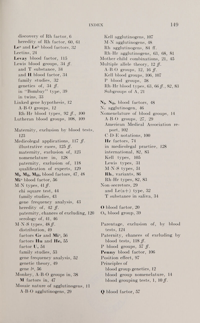 INDEX 149 discovery of Rh factor, 6 heredity of Rh factor, 60, 61 I>e and Le^' blood factors, 32 Lectins, 24 Levay blood factor, 115 Lewis blood groups, 34 ff. and T substance, 34 and H blood factor, 34 family studies, 32 genetics of, 34 ff. in Bombay type, 39 in twins, 33 Linked gene hypothesis, 12 A-B-O groups, 12 Rh-Hr blood types, 92 ff., 100 Lutheran blood groups, 108, 109 Maternity, exclusion by blood tests, 123 Medicolegal applications, 117 ff. illustrative cases, 125 ff. maternity, exclusion of, 123 nomenclature in, 128 paternity, exclusion of, 118 qualification of experts, 129 M¡, Mii, Miii, blood factors, 47, 48 Mi'' blood factor, 56 M-N types, 41^. chi square test, 44 family studies, 43 gene frequency analysis, 43 heredity of, 42 ff. paternity, chances of excluding, 120 serology of, 41, 40 M-N-S types, 48 ff. distribution, 49 factors Gr and Mi% 56 factors Hu and He, 55 factor U, 54 family studies, 53 gene frecjuency analysis, 52 genetic theory, 49 gone Ze, 56 Monkey, A-B-0 groups in, 38 M factors in, 47 Mosaic nature of agglutinogens, 11 A-B-0 agglutinogens, 29 Kell agglutinogens, 107 M-N agglutinogens, 48 Rh agglutinogens, 84 ff. Rh-Hr agglutinogens, 63 , 68 , 81 Mother-child combinations, 21, 45 Multiple allele theory, 12 ff. A-B-0 groups, 12, 16 ff. Kell blood groups, 106, 107 P blood groups, 58 Rh-Hr blood types, 63, Qdff., 82, 83 Subgroups of A, 21 N¡, Nji, blood factors, 48 N2 agglutinogen, 46 Nomenclature of blood groups, J4 A-B-0 groups, 27, 29 American Medical Association re¬ port, 102 C-D-E notations, 100 Ilr factors, 74 in medicolegal practice, 128 international, 82, 83 Kell types, 105 Lewis types, 31 M-N-S types, 51 Rho variants, 86 Rh-Hr types, 82, 83 Non-secretors, 29 and Le(a+) type, 32 T substance in saliva, 34 О blood factor, 20 Ol, blood group, 39 Parentage, exclusion of, by blood tests, 124 Paternity, chances of excluding by blood tests, 118 if. P blood groups, 57 ff. Penny blood factor, 106 Position effect, 97 Principles of blood group genetics, 12 blood group nomenclature, 14 blood grouping tests, 1, 10^. Q blood factor, 57