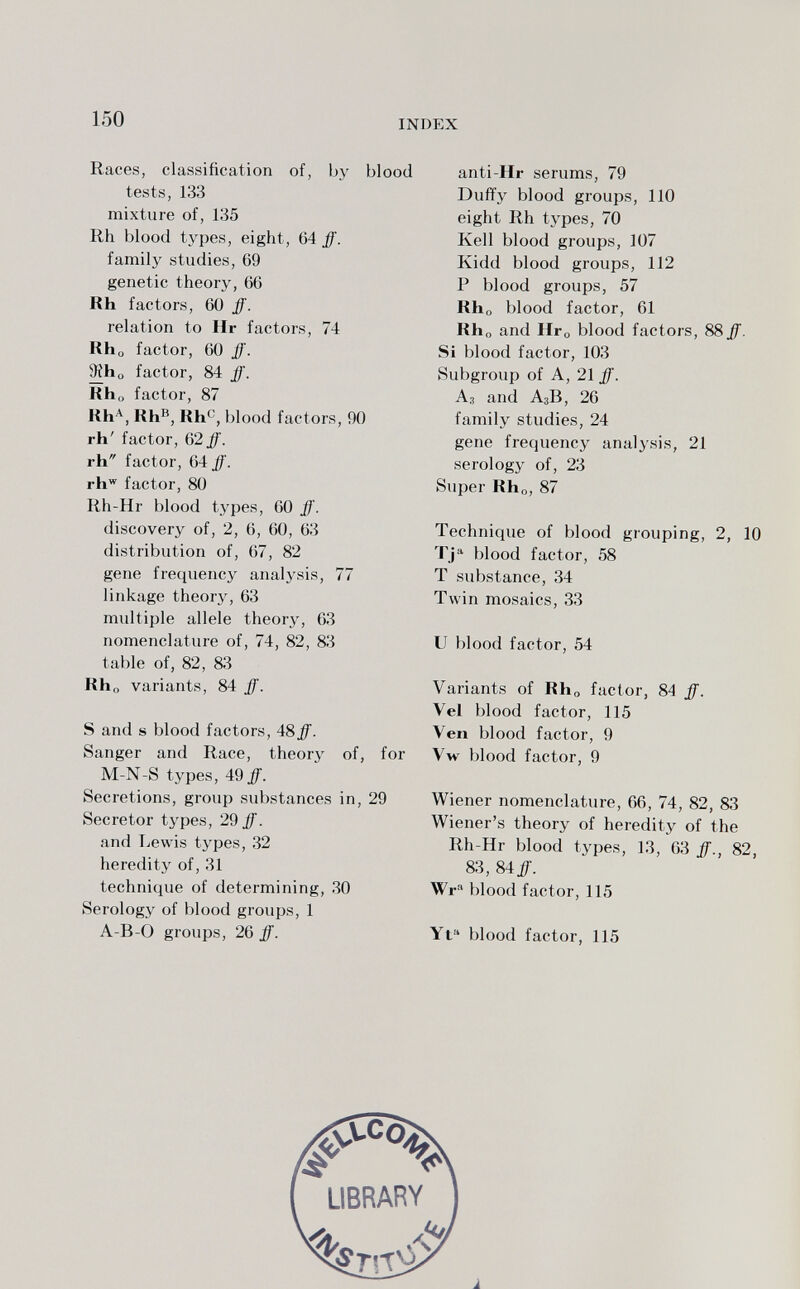 150 INDEX Races, classification of, by blood tests, 133 mixture of, 135 Rh blood types, eight, 64 ff. family studies, 69 genetic theory, 66 Rh factors, 60 ff. relation to Ilr factors, 74 Kho factor, 60 ff. ^ho factor, 84 ff. Kho factor, 87 Kh'^, Kh^, Rh^, blood factors, 90 rh' factor, 62 ff. rh factor, 64 ff. rh factor, 80 Rh-Hr blood types, 60 ff. discovery of, 2, 6, 60, 63 distribution of, 67, 82 gene frequency analysis, 77 linkage theorj^, 63 multiple allele theory, 63 nomenclature of, 74, 82, 83 table of, 82, 83 Kho variants, 84 ff. S and s blood factors, 48ff. Sanger and Race, theory of, for M-N-S types, 4^9 ff. Secretions, group substances in, 29 Secretor types, 29 ff. and Lewis types, 32 heredity of, 31 technique of determining, 30 Serology of blood groups, 1 A-B-0 groups, 26 ff. anti-Hr serums, 79 Duffy blood groups, 110 eight Rh types, 70 Kell blood groups, 107 Kidd blood groups, 112 P blood groups, 57 Kho blood factor, 61 Rho and Иго blood factors, 88 ff. Si blood factor, 103 Subgroup of A, 21 ff. Аз and A3B, 26 family studies, 24 gene frequency analysis, 21 serology of, 23 Super Kh„, 87 Technique of blood grouping, 2, 10 Tj blood factor, 58 T substance, 34 Twin mosaics, 33 и blood factor, 54 Variants of Rho factor, 84 ff. Vel blood factor, 115 Ven blood factor, 9 Vw blood factor, 9 Wiener nomenclature, 66, 74, 82, 83 Wiener's theory of heredity of the Rh-Hr blood types, 13, 63 ff., 82, 83, 84/. Wr blood factor, 115 Yt blood factor, 115