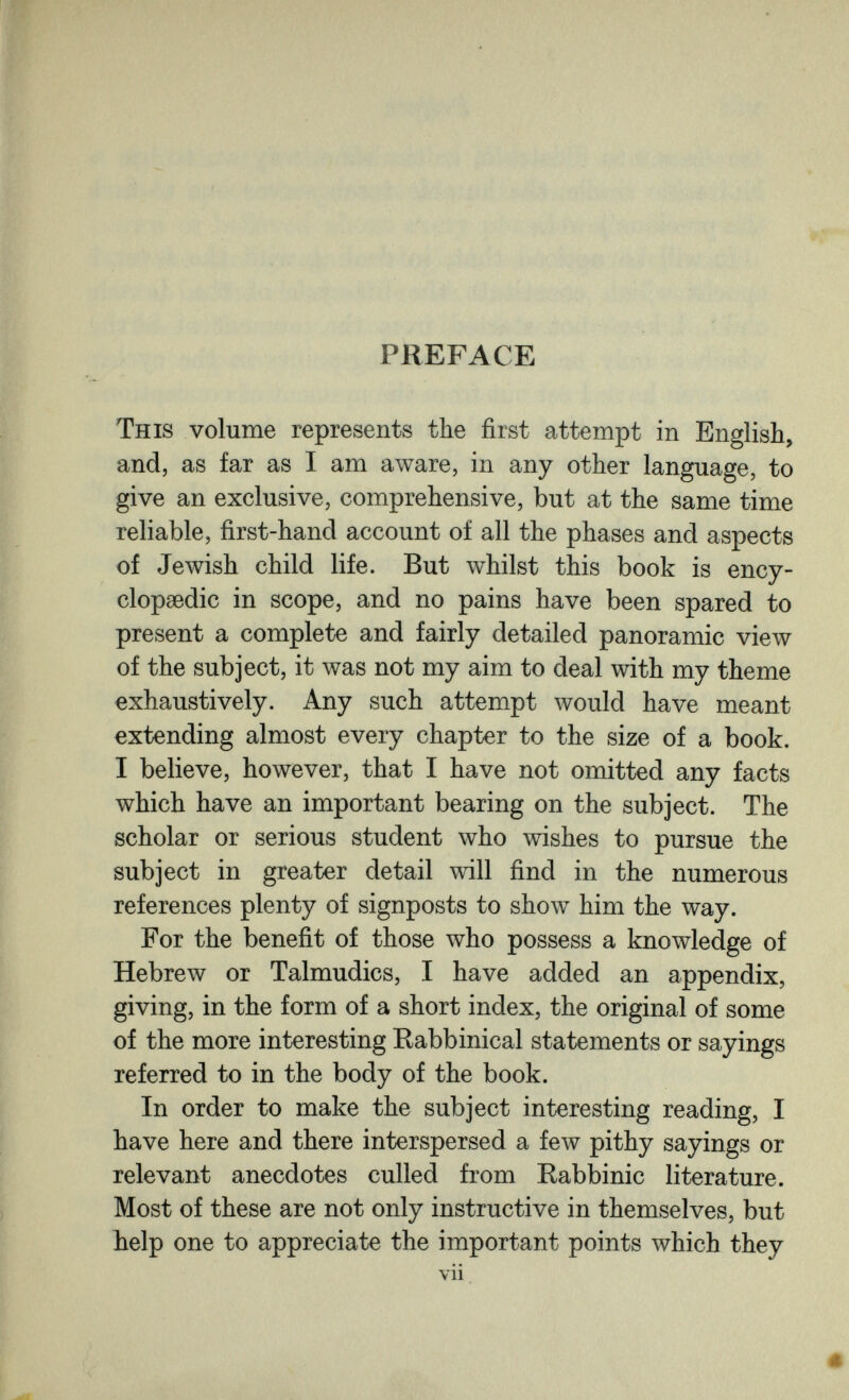 PREFACE This volume represents the first attempt in English, and, as far as I am aware, in any other language, to give an exclusive, comprehensive, but at the same time reliable, first-hand account of all the phases and aspects of Jewish child life. But whilst this book is ency¬ clopaedic in scope, and no pains have been spared to present a complete and fairly detailed panoramic view of the subject, it was not my aim to deal with my theme exhaustively. Any such attempt would have meant extending almost every chapter to the size of a book. I believe, however, that I have not omitted any facts which have an important bearing on the subject. The scholar or serious student who wishes to pursue the subject in greater detail will find in the numerous references plenty of signposts to show him the way. For the benefit of those who possess a knowledge of Hebrew or Talmudics, I have added an appendix, giving, in the form of a short index, the original of some of the more interesting Rabbinical statements or sayings referred to in the body of the book. In order to make the subject interesting reading, I have here and there interspersed a few pithy sayings or relevant anecdotes culled from Rabbinic literature. Most of these are not only instructive in themselves, but help one to appreciate the important points which they vii