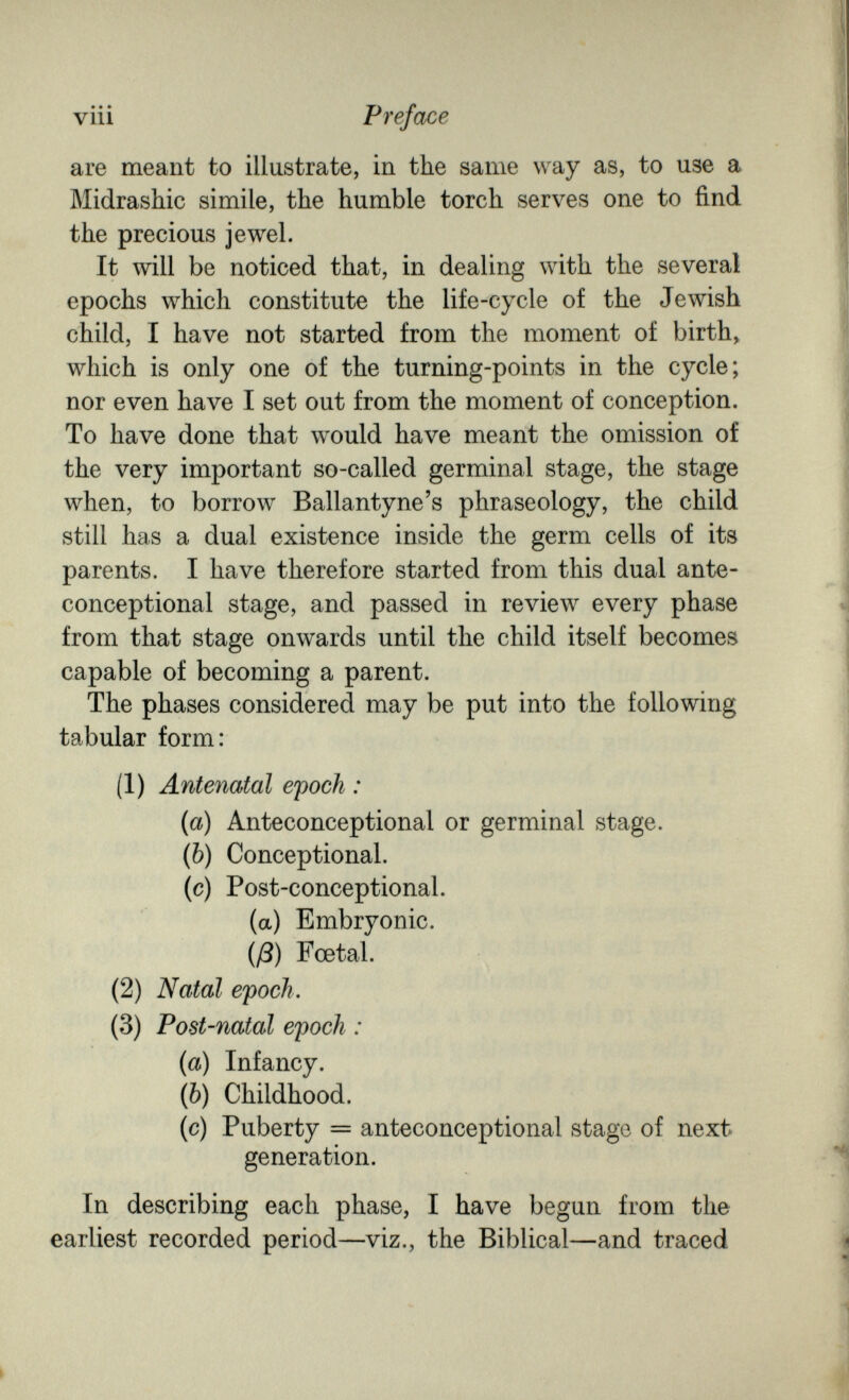 • • • vili Preface are meant to illustrate, in the same way as, to use a Midrashic simile, the humble torch serves one to find the precious jewel. It will be noticed that, in dealing with the several epochs which constitute the life-cycle of the Jewish child, I have not started from the moment of birth, which is only one of the turning-points in the cycle; nor even have I set out from the moment of conception. To have done that would have meant the omission of the very important so-called germinal stage, the stage when, to borrow Ballantyne's phraseology, the child still has a dual existence inside the germ cells of its parents. I have therefore started from this dual ante- conceptional stage, and passed in review every phase from that stage onwards until the child itself becomes capable of becoming a parent. The phases considered may be put into the following tabular form: (1) Antenatal efooh : {a) Anteconceptional or germinal stage. (Ò) Conceptional. (c) Post-conceptional. (a) Embryonic. (ß) Foetal. (2) Natal efoch. (3) Post-natal epoch : {a) Infancy. (Ò) Childhood. (c) Puberty = anteconceptional stage of next generation. In describing each phase, I have begun from the earliest recorded period—viz., the Biblical—and traced