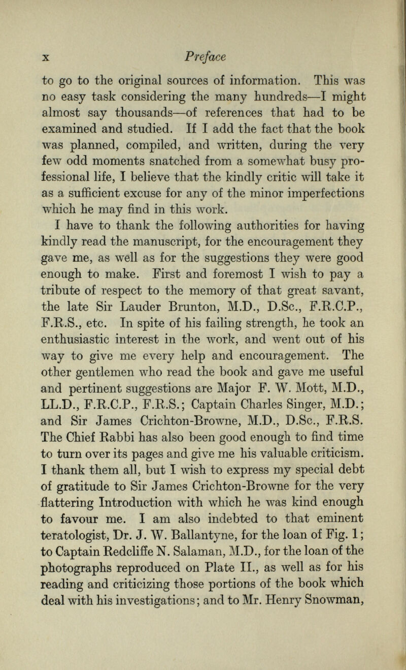 X Preface to go to the original sources of information. This was no easy task considering the many hundreds—I might almost say thousands—of references that had to be examined and studied. If I add the fact that the book was planned, compiled, and written, during the л^егу few odd moments snatched from a somewhat busy pro¬ fessional life, I believe that the kindly critic will take it as a sufficient excuse for any of the minor imperfections which he may find in this work. I have to thank the following authorities for having kindly read the manuscript, for the encouragement they gave me, as well as for the suggestions they were good enough to make. First and foremost I wish to pay a tribute of respect to the memory of that great savant, the late Sir Lauder Brunton, M.D., D.Sc., F.R.C.P., F.R.S., etc. In spite of his failing strength, he took an enthusiastic interest in the work, and went out of his way to give me every help and encouragement. The other gentlemen who read the book and gave me useful and pertinent suggestions are Major F. W. Mott, M.D., LL.D., F.E.C.P., F.R.S.; Captain Charles Singer, M.D.; and Sir James Crichton-Browne, M.D., D.Sc., F.R.S. The Chief Rabbi has also been good enough to find time to turn over its pages and give me his valuable criticism. I thank them all, but I wish to express my special debt of gratitude to Sir James Crichton-Browne for the very flattering Introduction with which he was kind enough to favour me. I am also indebted to that eminent teratologist. Dr. J. W. Ballantyne, for the loan of Fig. 1 ; to Captain Redclifíe N. Salaman, M.D., for the loan of the photographs reproduced on Plate II., as well as for his reading and criticizing those portions of the book which deal with his investigations ; and to Mr. Henry Snowman,