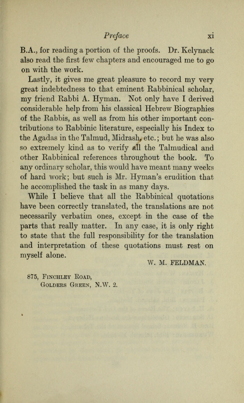 Preface xi B.A., for reading a portion of the proofs. Dr. Kelynack also read the first few chapters and encouraged me to go on with the work. Lastly, it gives me great pleasure to record my very great indebtedness to that eminent Rabbinical scholar, my friend Rabbi A. Hyman. Not only have I derived considerable help from his classical Hebrew Biographies of the Rabbis, as well as from his other important con¬ tributions to Rabbinic literature, especially his Index to the Agadas in the Talmud, Midrash, etc. ; but he was also so extremely kind as to verify all the Talmudical and other Rabbinical references throughout the book. To any ordinary scholar, this would have meant many weeks of hard work; but such is Mr. Hyman's erudition that he accomplished the task in as many days. While I believe that all the Rabbinical quotations have been correctly translated, the translations are not necessarily verbatim ones, except in the case of the parts that really matter. In any case, it is only right to state that the full responsibility for the translation and interpretation of these quotations must rest on myself alone. W. M. FELDMAN. 875, Finchley Koad, Golders Green, N.W. 2.