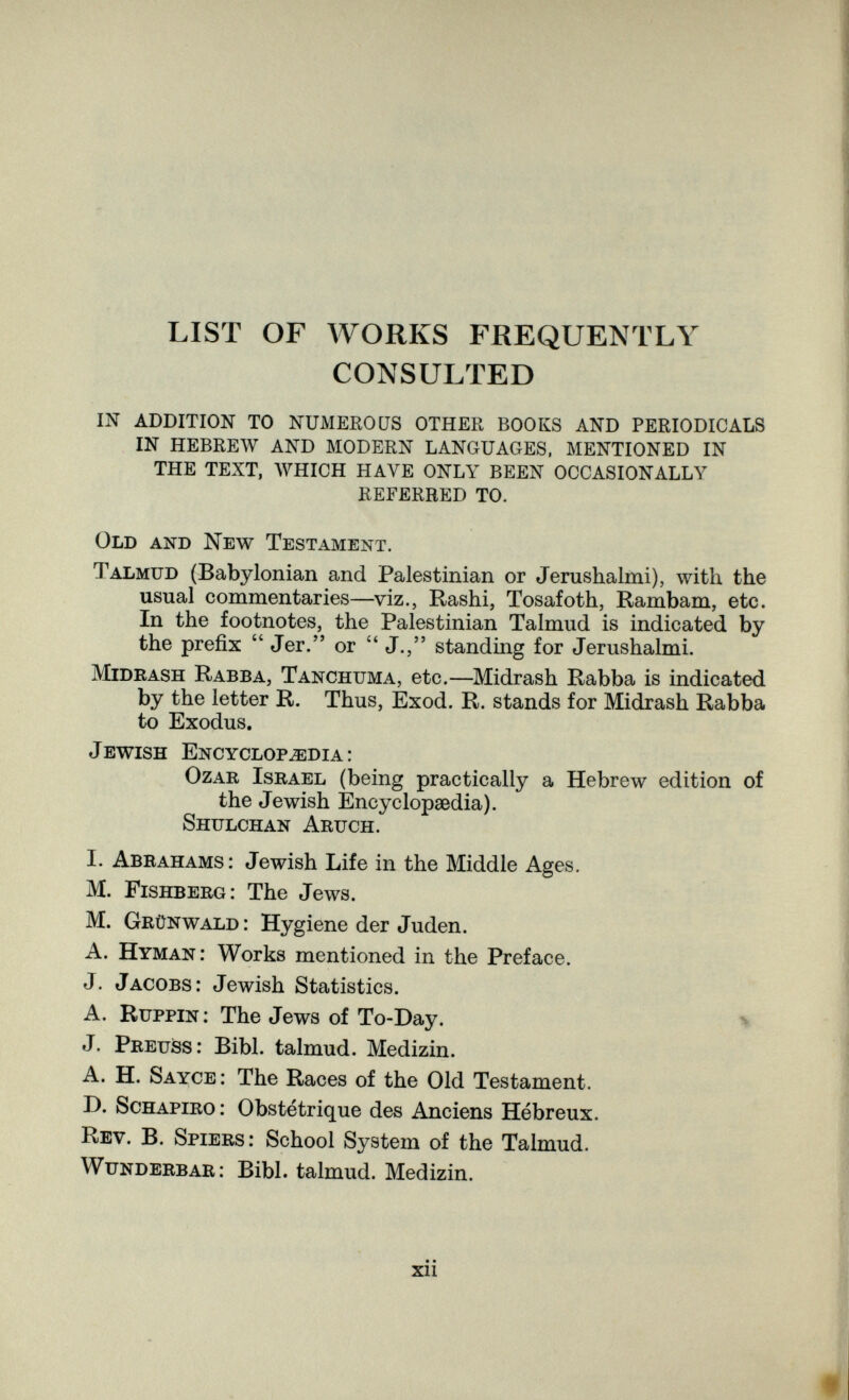 LIST OF WORKS FREQUENTLY CONSULTED IN ADDITION TO NUMERO ÜS OTHER BOOKS AND PERIODICALS IN HEBREW AND MODERN LANGUAGES. MENTIONED IN THE TEXT, WHICH HAVE ONLY BEEN OCCASIONALLY REFERRED TO. Old and New Testament. Talmud (Babylonian and Palestinian or Jerushalmi), with the usual commentaries—viz., Rashi, Tosafoth, Rambam, etc. In the footnotes, the Palestinian Talmud is indicated by the prefix  Jer. or  J., standing for Jerushalmi. mideash Rabba, Tanchuma, etc.—Midrash Rabba is indicated by the letter R. Thus, Exod. R. stands for Midrash Rabba to Exodus. Jewish Encyclopedia: ozar Israel (being practically a Hebrew edition of the Jewish Encyclopaedia). Shulchan Aruch. I. Abrahams: Jewish Life in the Middle Ages. M. Fishberg: The Jews. M. Grünwald : Hygiene der Juden. A. Hyman: Works mentioned in the Preface. J. Jacobs: Jewish Statistics. A. Ruppin : The Jews of To-Day. \ J. Preuss: Bibl. talmud. Medizin. A. H. Sayce: The Races of the Old Testament. D. ScHAPiRO : Obstétrique des Anciens Hébreux. Rev. в. Spiers: School System of the Talmud. Wunderbar: Bibl. talmud. Medizin. • • xii