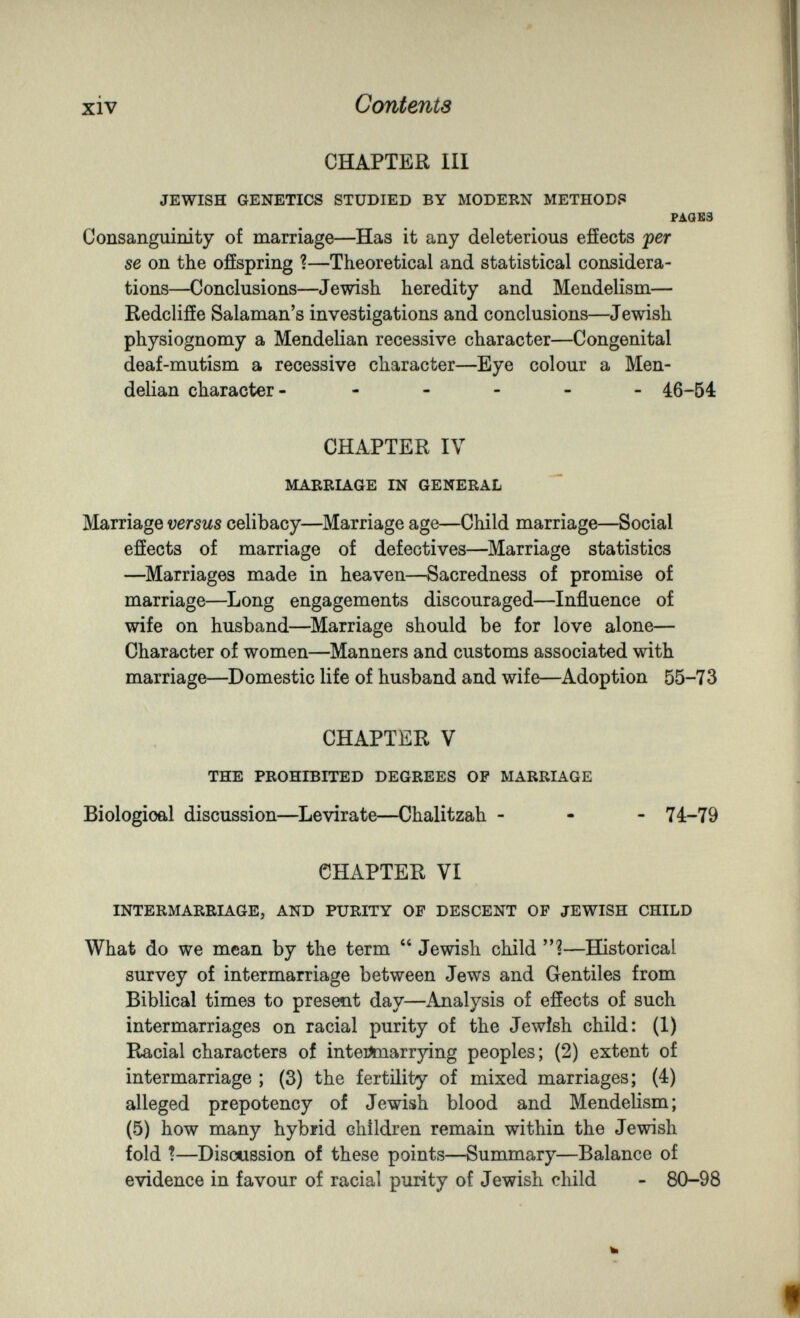 xiv Contents CHAPTER III JEWISH GENETICS STUDIED BY MODERN METHOD? РАОЕЗ Consanguinity of marriage—Has it any deleterious efíects fer se on the offspring ?—Theoretical and statistical considera¬ tions—Conclusions—Jewish heredity and Mendelism— Redclifíe Salaman's investigations and conclusions—Jewish physiognomy a Mendelian recessive character—Congenital deaf-mutism a recessive character—Eye colour a Men¬ delian character- ----- 46-64 CHAPTER IV MABRIAGE IN GENERAL Marriage versus celibacy—Marriage age—Child marriage—Social efíects of marriage of defectives—^Marriage statistics —^Marriages made in heaven—Sacredness of promise of marriage—^Long engagements discouraged—Influence of wife on husband—^Marriage should be for love alone— Character of women—^Manners and customs associated with marriage—^Domestic life of husband and wife—Adoption 55-73 CHAPTER V THE PROHIBITED DEGREES OP MARRIAGE Biological discussion—^Levirate—Chalitzah - - - 74-79 CHAPTER VI INTERMARRIAGE, AND PURITY OF DESCENT OF JEWISH CHILD What do we mean by the term  Jewish child ?—Historical survey of intermarriage between Jews and Gentiles from Biblical times to present day—Analysis of efíects of such intermarriages on racial purity of the Jewish child: (1) Racial characters of inteiJmarrying peoples; (2) extent of intermarriage ; (3) the fertility of mixed marriages; (4) alleged prepotency of Jewish blood and Mendelism; (5) how many hybrid children remain within the Jewish fold ?—Discussion of these points—Summary—Balance of evidence in favour of racial purity of Jewish child - 80-98