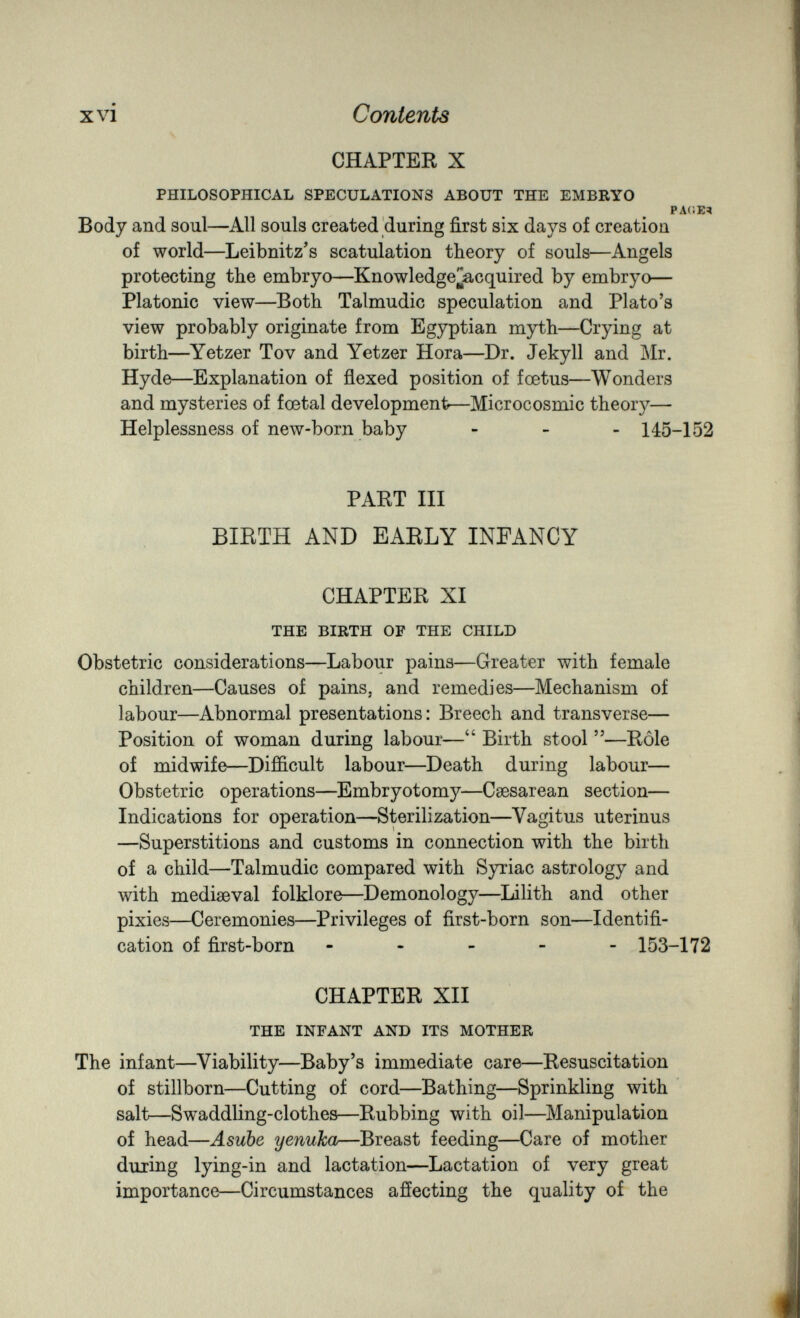 xvi \ Contents CHAPTER X PHILOSOPHICAL SPECULATIONS ABOUT THE EMBRYO pa(;E4 Body and soul—All souls created during first six days of creation of world—Leibnitz's scatulation theory of souls—Angels protecting the embryo—Knowledge¡¡acquired by embryo— Platonic view—Both Talmudic speculation and Plato's view probably originate from Egyptian myth—Crying at birth—^Yetzer Tov and Yetzer Hora—Dr. Jekyll and Mr. Hyde—Explanation of flexed position of foetus—Wonders and mysteries of foetal development—Microcosmic theory— Helplessness of new-born baby - . - 145-152 PART III BIRTH AND EARLY INFANCY CHAPTER XI THE BIRTH OF THE CHILD Obstetric considerations—Labour pains—Greater with female children—Causes of pains, and remedies—Mechanism of labour—Abnormal presentations: Breech and transverse— Position of woman during labour— Birth stool —Rôle of midwife—Difficult labour—Death during labour— Obstetric operations—Embryotomy—Csesarean section— Indications for operation—Sterilization—Vagitus uterinus —Superstitions and customs in connection with the birth of a child—Talmudic compared with Syriac astrology and with mediaeval folklore—Demonology—Lilith and other pixies—Ceremonies—Privileges of first-born son—Identifi¬ cation of first-born ----- 153-172 CHAPTER XII THE INFANT AND ITS MOTHER The infant—Viability—Baby's immediate care—Resuscitation of stillborn—Cutting of cord—Bathing—Sprinkling with salt—Swaddling-clothes—Rubbing with oil—Manipulation of head—Asube yenuka—Breast feeding—Care of mother duiing lying-in and lactation—Lactation of very great importance—Circumstances affecting the quality of the