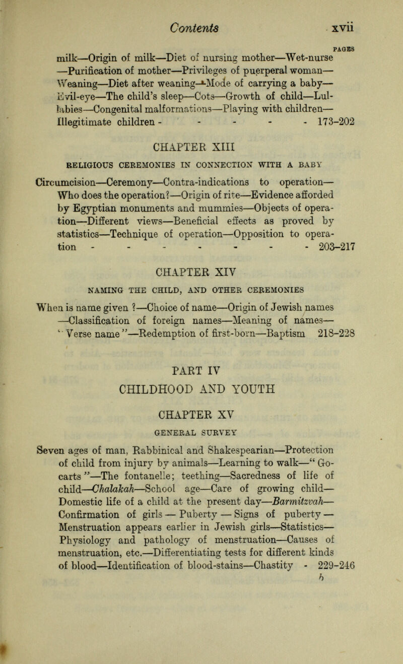 Contents xvii PAGES milk—Origin of milk—Diet of nursing mother—Wet-nurse —Purification of mother—Privileges of puerperal woman— Weaning—Diet after weaning-»-Mod.e of carrying a baby— Evil-eye—The child's sleep—Cots—Growth of child—Lul¬ labies—Congenital malformations—Playing with children— illegitimate children - - - - - 173-202 CHAPTEPv XIII RELIGIOUS CEREMONIES IN CONNECTION WITH A BABY Circumcision—Ceremony—Contra-indications to operation— Who does the operation?—Origin of rite—^Evidence afíorded by Egyptian monuments and mummies—Objects of opera¬ tion—Difíerent views—Beneficial efíects as proved by statistics—Technique of operation—Opposition to opera¬ tion ------- 203—217 CHAPTER XIV NAMING THE CHILD, AND OTHER CEREMONIES When is name given ?—Choice of name—Origin of Jewish names —Classification of foreign names—Meaning of names— ' Verse name —Redemption of first-born—Baptism 218-228 I PART IV CHILDHOOD AND YOUTH CHAPTER XV GENERAL SURVEY Seven ages of man, Rabbinical and Shakespearian—Protection of child from injury by animals—Learning to walk— Go- carts —The fontanelle ; teething—Sacredness of life of child—Chalakah—School age—Care of growing child— Domestic life of a child at the present day—Barmitzvah— Confirmation of girls — Puberty — Signs of puberty — Menstruation appears earlier in Jewish girls—Statistics— Physiology and pathology of menstruation—Causes of menstruation, etc.—Differentiating tests for difíerent kinds of blood—Identification of blood-stains—Chastity - 229-246 h