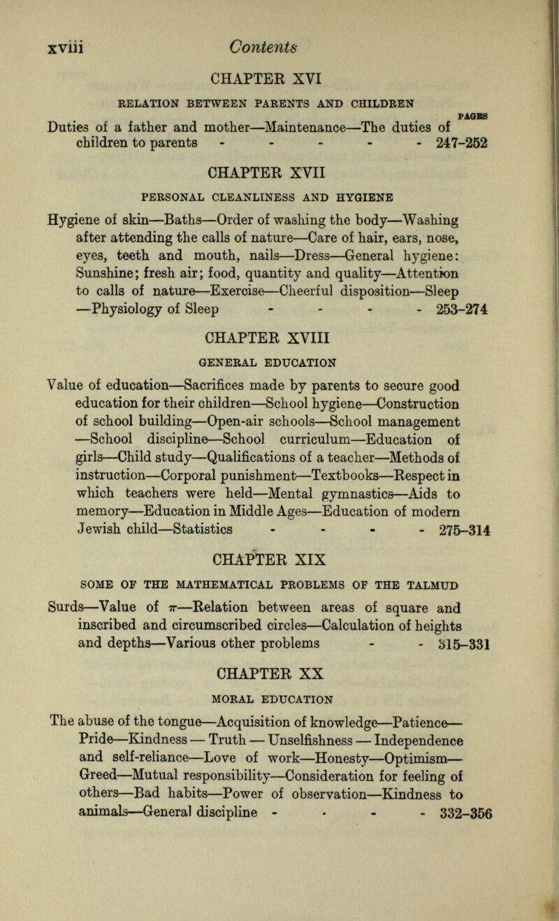 xviii Contents CHAPTER XVI RELATION BETWEEN PARENTS AND CHILDREN PAQBS Duties of a father and mother—Maintenance—The duties of children to parents ----- 247-252 CHAPTER XVII PERSONAL CLEANLINESS AND HYGIENE Hygiene of skin—Baths—Order of washing the body—Washing after attending the calls of nature—Care of hair, ears, nose, eyes, teeth and mouth, nails—Dress—General hygiene: Sunshine ; fresh air ; food, quantity and quality—Attention to calls of nature—Exercise—Cheerful disposition—Sleep —Physiology of Sleep - 253-274 CHAPTER XVIII GENERAL EDUCATION Value of education—Sacrifices made by parents to secure good education for their children—School hygiene—Construction of school building—Open-air schools—School management —School discipline—School curriculum—Education of girls—Child study—Qualifications of a teacher—Methods of instruction—Corporal punishment—Textbooks—Respect in which teachers were held—Mental gymnastics—Aids to memory—Education in Middle Ages—Education of modern Jewish child—Statistics - - - - 275-314 CHAPTER XIX SOME OF THE MATHEMATICAL PROBLEMS OF THE TALMUD Surds—Value of тг—Relation between areas of square and inscribed and circumscribed circles—Calculation of heights and depths—Various other problems - - 315-331 CHAPTER XX MORAL EDUCATION The abuse of the tongue—Acquisition of knowledge—Patience— Pride—Kindness — Truth — Unselfishness — Independence and self-reliance—Love of work—Honesty—Optimism— Greed—Mutual responsibility—Consideration for feeling of others—Bad habits—Power of observation—Kindness to animals—General discipline ... - 332-356