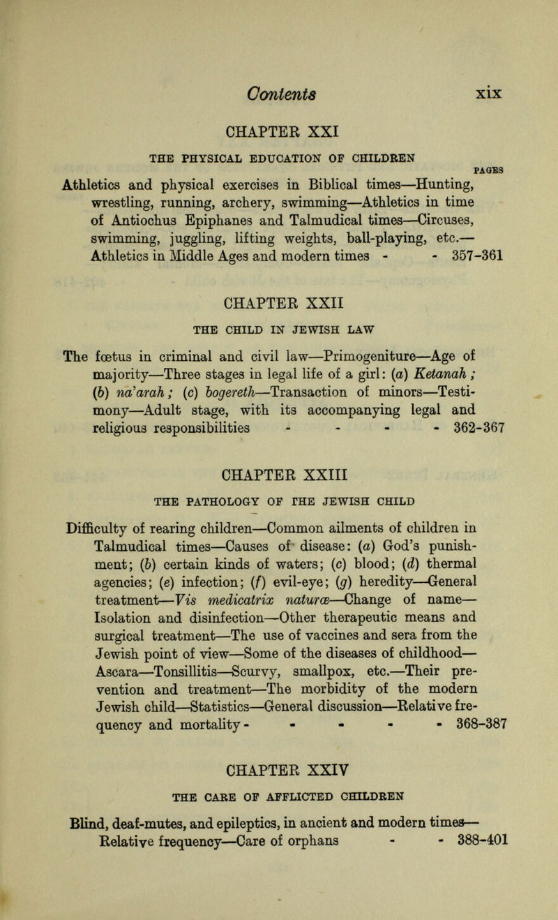 Contents xix CHAPTER XXI THE PHYSICAL EDUCATION OF CHILDREN PAGES Athletics and physical exercises in Biblical times—^Hunting, wrestling, running, archery, swimming—^Athletics in time of Antiochus Epiphanes and Talmudical times—Circuses, swimming, juggling, lifting weights, ball-playing, etc.— Athletics in Middle Ages and modern times - - 357-361 CHAPTER XXII THE CHILD IN JEWISH LAW The foetus in criminal and civil law—Primogeniture—^Age of majority—Three stages in legal life of a girl: (a) Ketanah ; (6) na'arah; (c) bogereth—Transaction of minors—Testi¬ mony—^Adult stage, with its accompanying legal and religious responsibilities - - - - 362-367 CHAPTER XXIII THE PATHOLOGY OP ГНЕ JEWISH CHILD Difficulty of rearing children—Common ailments of children in Talmudical times—Causes of- disease: {a) God's punish¬ ment; (Ò) certain kinds of waters; (c) blood; (d) thermal agencies; (e) infection; (f) evil-eye; (g) heredity—General treatment—Vis medicatrix naturœ—Change of name— Isolation and disinfection—Other therapeutic means and surgical treatment—The use of vaccines and sera from the Jewish point of view—Some of the diseases of childhood— Aseara—Tonsillitis—Scurvy, smallpox, etc.—Their pre¬ vention and treatment—The morbidity of the modern Jewish child—Statistics—General discussion—Relati ve fre¬ quency and mortality- - - - 368-387 CHAPTER XXIV THE CARE OF AFFLICTED CHILDREN Blind, deaf-mutes, and epileptics, in ancient and modern times— Relative frequency—Care of orphans - - 388-401