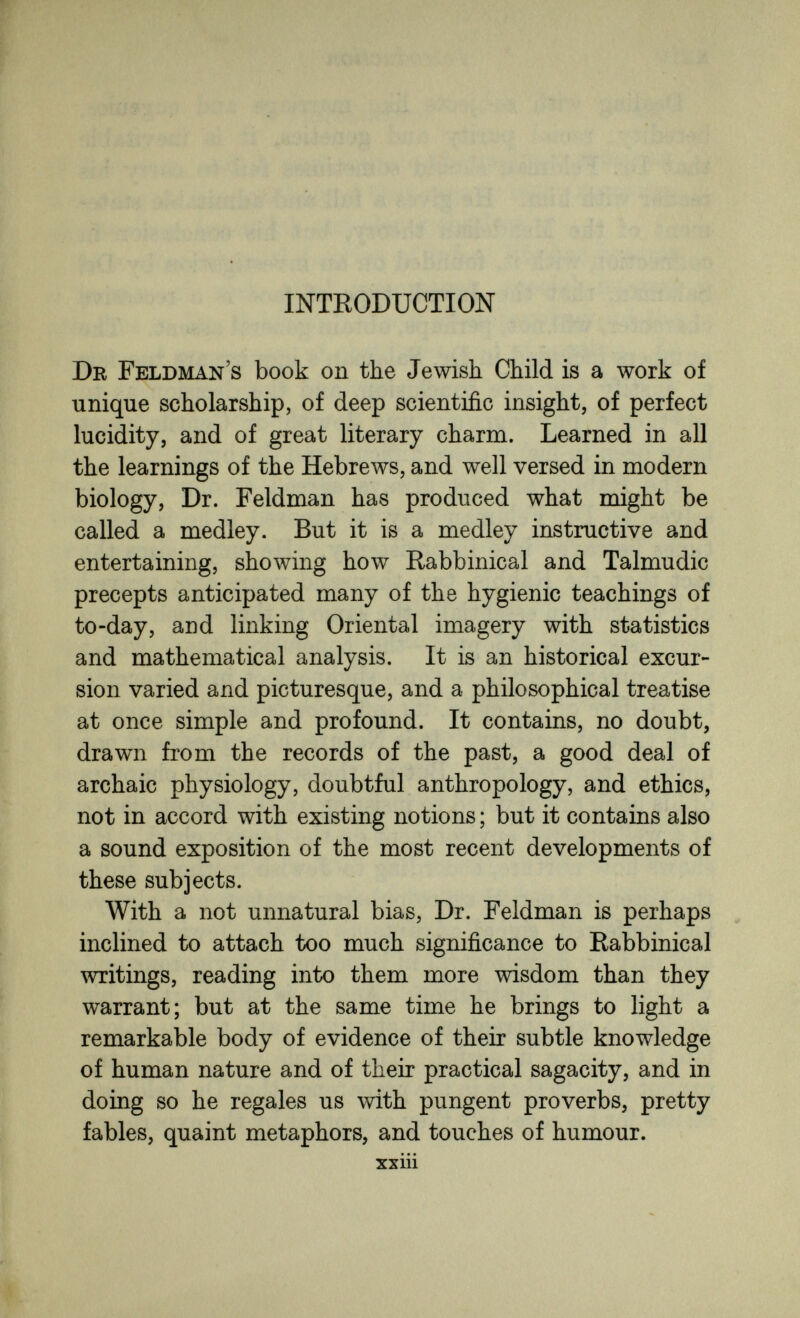 INTRODUCTION Dr Feldman's book on the Jewish Child is a work of unique scholarship, of deep scientific insight, of perfect lucidity, and of great literary charm. Learned in all the learnings of the Hebrews, and well versed in modern biology, Dr. Feldman has produced what might be called a medley. But it is a medley instructive and entertaining, showing how Rabbinical and Talmudic precepts anticipated many of the hygienic teachings of to-day, and linking Oriental imagery with statistics and mathematical analysis. It is an historical excur¬ sion varied and picturesque, and a philosophical treatise at once simple and profound. It contains, no doubt, drawn from the records of the past, a good deal of archaic physiology, doubtful anthropology, and ethics, not in accord with existing notions ; but it contains also a sound exposition of the most recent developments of these subjects. With a not unnatural bias, Dr. Feldman is perhaps inclined to attach too much significance to Rabbinical writings, reading into them more wisdom than they warrant; but at the same time he brings to light a remarkable body of evidence of their subtle knowledge of human nature and of their practical sagacity, and in doing so he regales us with pungent proverbs, pretty fables, quaint metaphors, and touches of humour. xxiii
