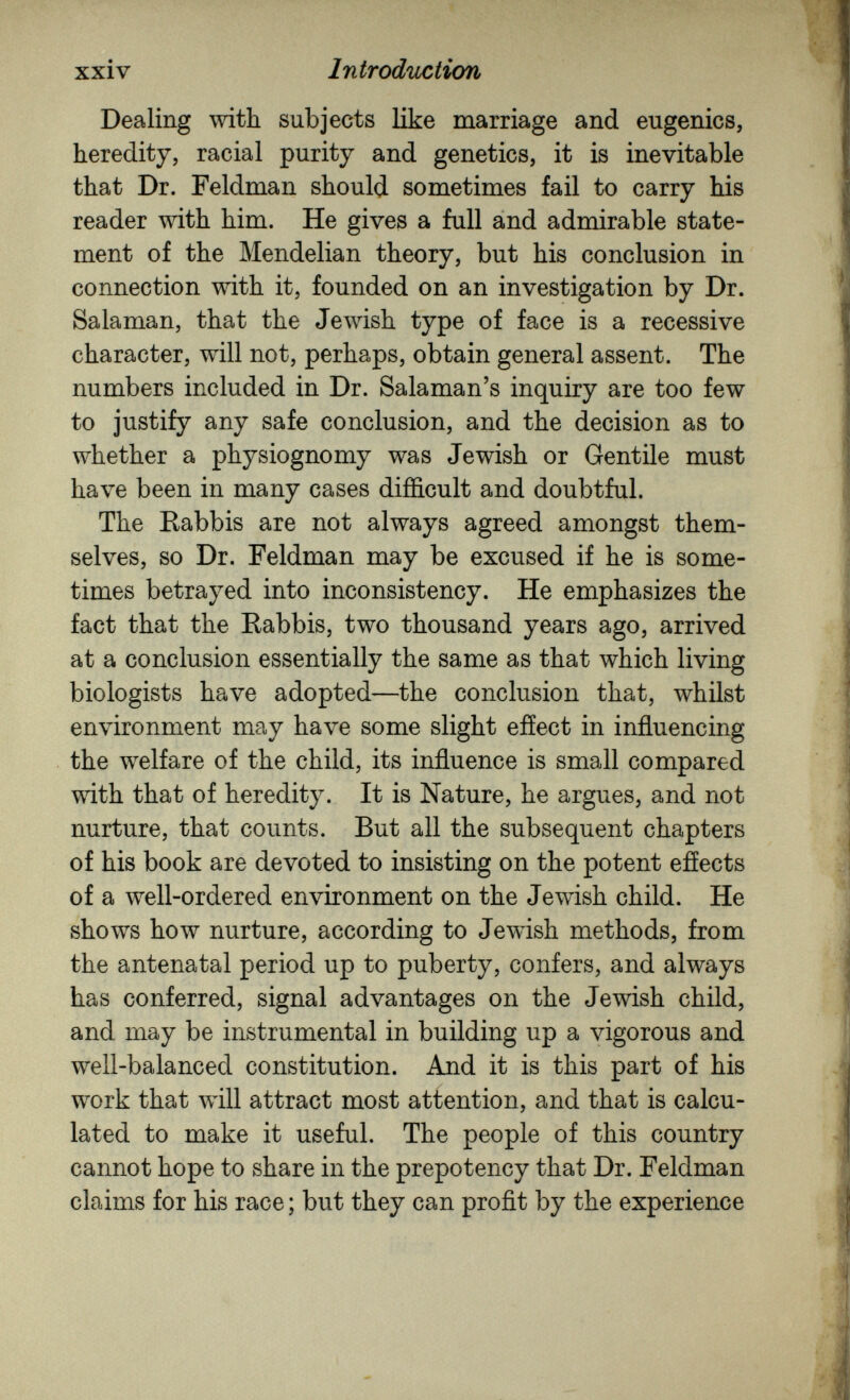 xxiv Introduciicm Dealing with subjects Пке marriage and eugenics, heredity, racial purity and genetics, it is inevitable that Dr. Feldman should sometimes fail to carry his reader with him. He gives a full and admirable state¬ ment of the Mendelian theory, but his conclusion in connection with it, founded on an investigation by Dr. Salaman, that the Jewish type of face is a recessive character, will not, perhaps, obtain general assent. The numbers included in Dr. Salaman's inquiry are too few to justify any safe conclusion, and the decision as to whether a physiognomy was Jewish or Gentile must have been in many cases difficult and doubtful. The Kabbis are not always agreed amongst them¬ selves, so Dr. Feldman may be excused if he is some¬ times betrayed into inconsistency. He emphasizes the fact that the Eabbis, two thousand years ago, arrived at a conclusion essentially the same as that which living biologists have adopted—the conclusion that, whilst environment may have some slight effect in influencing the welfare of the child, its influence is small compared with that of heredity. It is Nature, he argues, and not nurture, that counts. But all the subsequent chapters of his book are devoted to insisting on the potent effects of a well-ordered environment on the Jewish child. He shows how nurture, according to Jewish methods, from the antenatal period up to puberty, confers, and always has conferred, signal advantages on the Jewish child, and may be instrumental in building up a vigorous and well-balanced constitution. And it is this part of his work that Avill attract most attention, and that is calcu¬ lated to make it useful. The people of this country cannot hope to share in the prepotency that Dr. Feldman claims for his race ; but they can profit by the experience