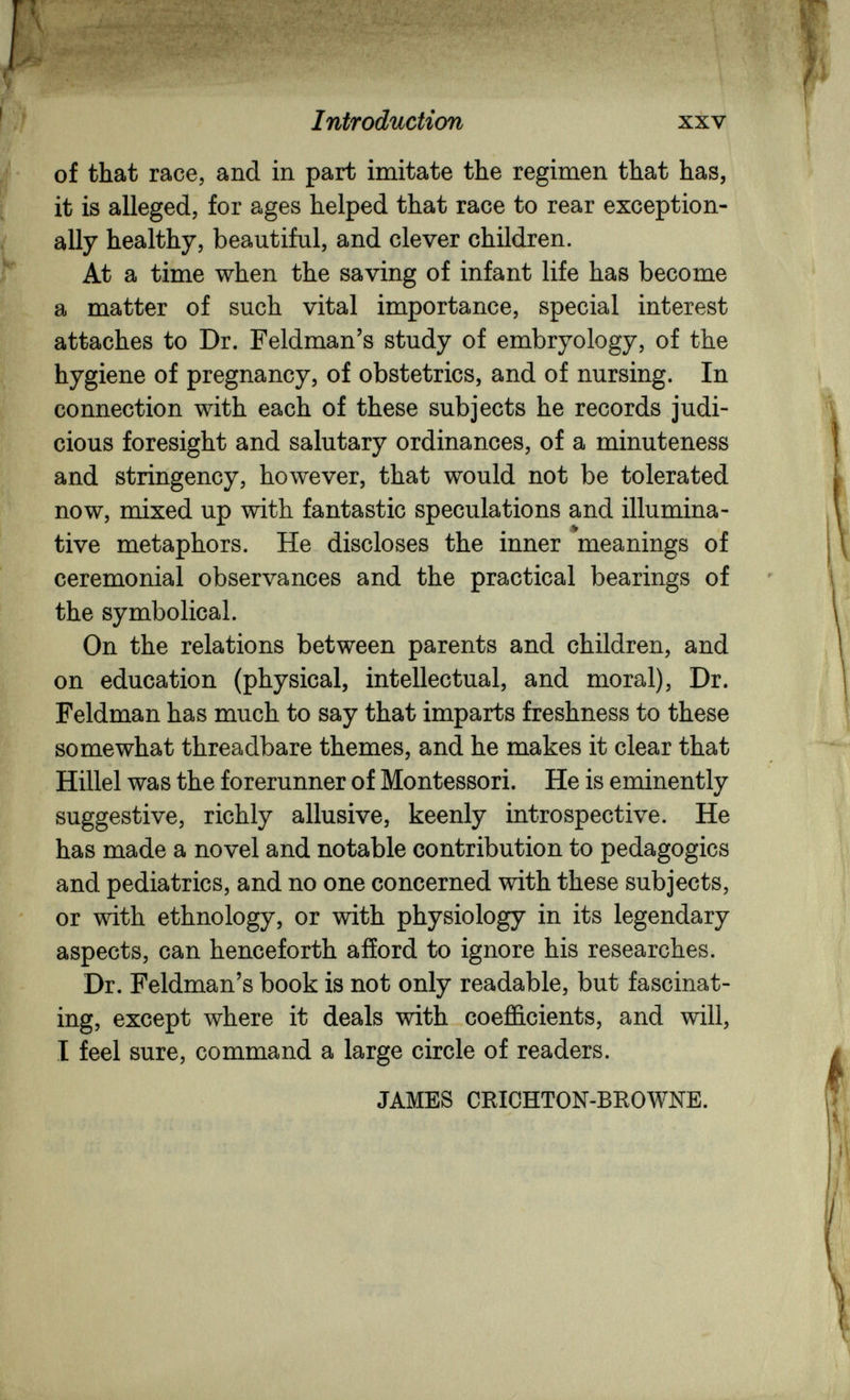 Introduction XXV of that race, and in part imitate the regimen that has, it is alleged, for ages helped that race to rear exception¬ ally healthy, beautiful, and clever children. At a time when the saving of infant life has become a matter of such vital importance, special interest attaches to Dr. Feldman's study of embryology, of the hygiene of pregnancy, of obstetrics, and of nursing. In connection with each of these subjects he records judi¬ cious foresight and salutary ordinances, of a minuteness and stringency, however, that would not be tolerated now, mixed up with fantastic speculations and illumina¬ tive metaphors. He discloses the inner meanings of ceremonial observances and the practical bearings of the symbolical. On the relations between parents and children, and on education (physical, intellectual, and moral). Dr. Feldman has much to say that imparts freshness to these somewhat threadbare themes, and he makes it clear that Hillel was the forerunner of Montessori. He is eminently suggestive, richly allusive, keenly introspective. He has made a novel and notable contribution to pedagogics and pediatrics, and no one concerned with these subjects, or with ethnology, or with physiology in its legendary aspects, can henceforth afford to ignore his researches. Dr. Feldman's book is not only readable, but fascinat¬ ing, except where it deals with coefficients, and will, I feel sure, command a large circle of readers. JAMES CKICHTON-BROWNE.
