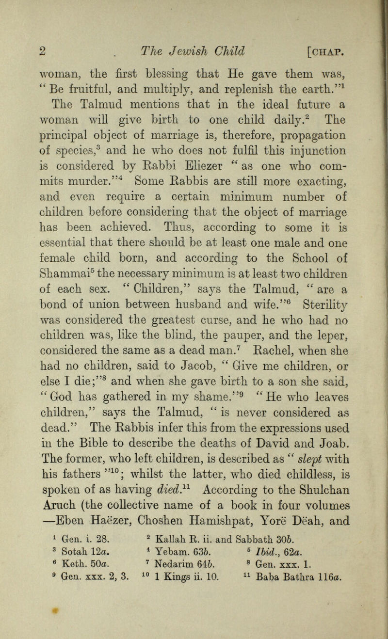 2 The Jewish Child [chap. woman, the first blessing that He gave them was, Be fruitful, and multiply, and replenish the earth. The Talmud mentions that in the ideal future a woman will give birth to one child daily.^ The principal object of marriage is, therefore, propagation of species,^ and he who does not fulfil this injunction is considered by Eabbi Eliezer as one who com¬ mits murder.^ Some Eabbis are still more exacting, and even require a certain minimum number of children before considering that the object of marriage has been achieved. Thus, according to some it is essential that there should be at least one male and one female child born, and according to the School of Shammai® the necessary minimum is at least two children of each sex. Children, says the Talmud, are a bond of union between husband and wife.® Sterility was considered the greatest curse, and he w^ho had no children was, like the blind, the pauper, and the leper, considered the same as a dead man.^ Eachel, when she had no children, said to Jacob, Give mxe children, or else I die;® and when she gave birth to a son she said, ''God has gathered in my shame.''He who leaves children, says the Talmud,  is never considered as dead. The Eabbis infer this from the expressions used in the Bible to describe the deaths of David and Joab. The former, who left children, is described as  sleft with his fathers whilst the latter, who died childless, is spoken of as having died}^ According to the Shulchan Ajuch (the collective name of a book in four volumes —Eben Haëzer, Choshen Hamishpat, Yorë Dëah, and ^ Gen. i. 28. ^ Kallall R. ii. and Sabbatb 306. ® Sotah 12a. ^ Yebam. 636. ® Ibid., 62a. ® Ketli. 50a. Nedarim 646. ® Gen. xxx. 1. ^ Gen. XXX. 2, 3. 1 Kings ii. 10. Baba Bathra 116a.