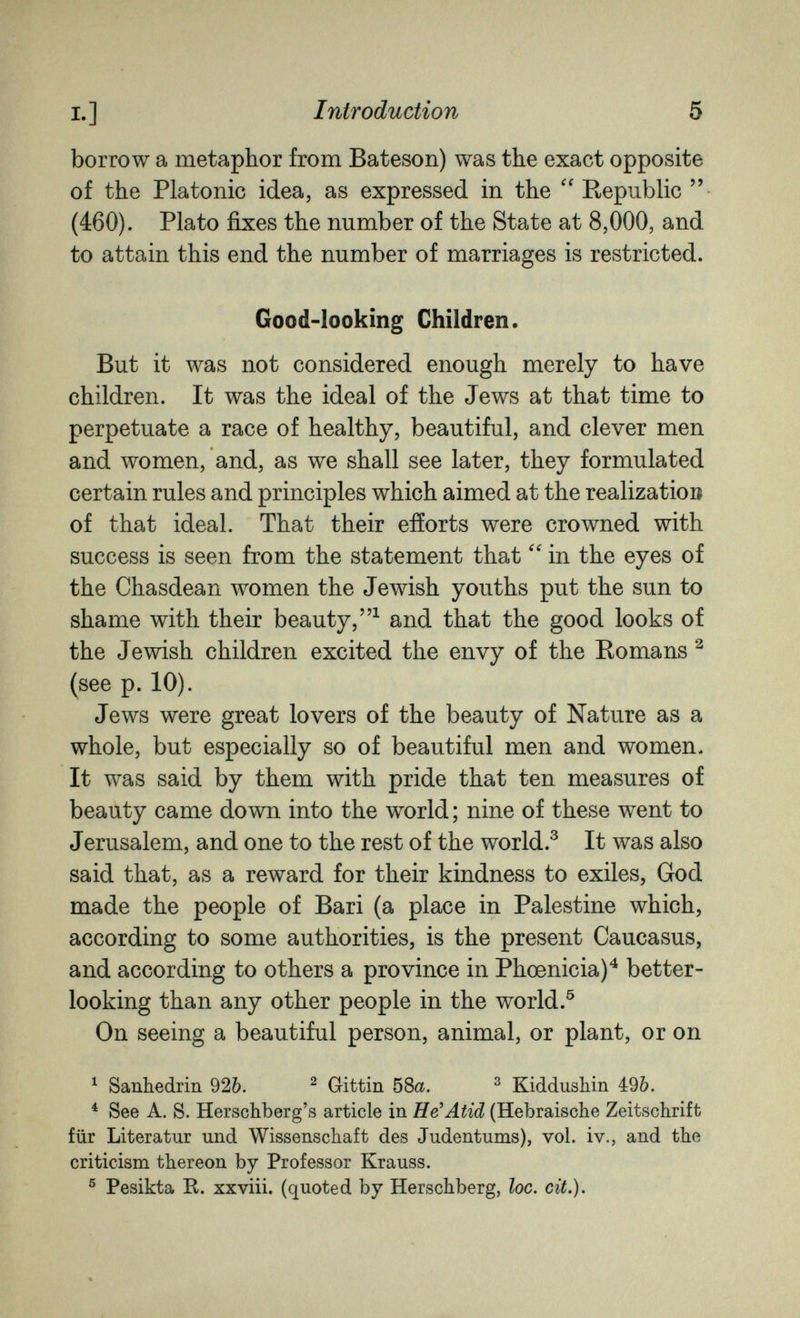 I.] Introduction 5 borrow a metaphor from Bateson) was the exact opposite of the Platonic idea, as expressed in the Republic  (460). Plato fixes the number of the State at 8,000, and to attain this end the number of marriages is restricted. Good-looking Children. But it was not considered enough merely to have children. It was the ideal of the Jews at that time to perpetuate a race of healthy, beautiful, and clever men and women, and, as we shall see later, they formulated certain rules and principles which aimed at the realization of that ideal. That their efforts were crowned with success is seen from the statement that in the eyes of the Chasdean women the Jewish youths put the sun to shame with their beauty,^ and that the good looks of the Jewish children excited the envy of the Romans ^ (see p. 10). Jews were great lovers of the beauty of Nature as a whole, but especially so of beautiful men and women. It was said by them with pride that ten measures of beauty came down into the world ; nine of these went to Jerusalem, and one to the rest of the world.^ It was also said that, as a reward for their kindness to exiles, God made the people of Bari (a place in Palestine which, according to some authorities, is the present Caucasus, and according to others a province in Phoenicia)^ better- looking than any other people in the world.^ On seeing a beautiful person, animal, or plant, or on ^ Sanbedrin 926. ^ Gittin 58a. ^ Kiddushin 49&. ^ See A. S. Herschberg's article in He'Atid (Hebräische Zeitschrift für Literatur und Wissenschaft des Judentums), vol. iv., and the criticism thereon by Professor Krauss. ® Pesikta K. xxviii. (quoted by Herschberg, loe, cit.).