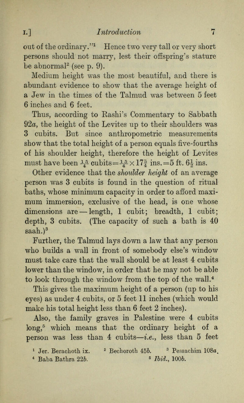 I.] Introduction 7 out of the ordinary.^ Hence two very tall or very short persons should not mârry, lest their ofíspring's stature be abnormaP (see p. 9). Medium height was the most beautiful, and there is abundant evidence to show that the average height of a Jew in the times of the Talmud was between 5 feet 6 inches and 6 feet. Thus, according to Rashi's Commentary to Sabbath 92a, the height of the Levites up to their shoulders was 3 cubits. But since anthropometric measurements show that the total height of a person equals five-fourths of his shoulder height, therefore the height of Levites must have been cubits=-^^- x 17| ins. =5 ft. 6i ins. Other evidence that the shoulder height of an average person was 3 cubits is found in the question of ritual baths, whose minimum capacity in order to afíord maxi¬ mum immersion, exclusive of the head, is one whose dimensions are — length, 1 cubit; breadth, 1 cubit; depth, 3 cubits. (The capacity of such a bath is 40 saah.)^ Further, the Talmud lays down a law that any person who builds a wall in front of somebody else's window must take care that the wall should be at least 4 cubits lower than the window, in order that he may not be able to look through the window from the top of the wall.^ This gives the maximum height of a person (up to his eyes) as under 4 cubits, or 5 feet 11 inches (which would make his total height less than 6 feet 2 inches). Also, the family graves in Palestine were 4 cubits long,^ which means that the ordinary height of a person was less than 4 cubits—i.e., less than 5 feet ^ Jer. Berachotli ix. ^ Becboroth 450. ^ Pessachim 108a. * ВаЪа Bathra 22&. ® Ihid.^ 100&.
