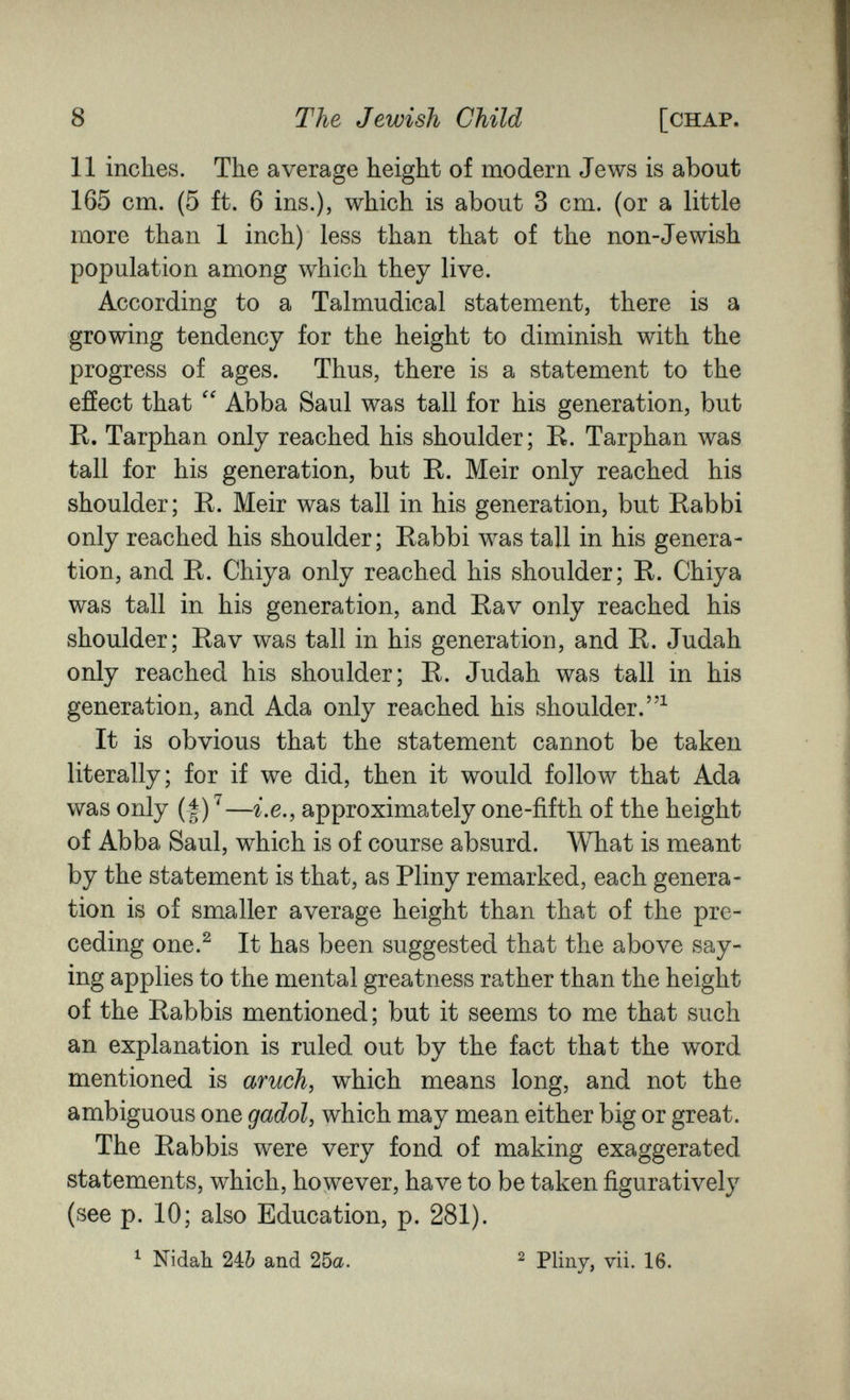 8 The Jewish Child [chap. 11 inches. The average height of modern Jews is about 165 cm. (5 ft. 6 ins.), which is about 3 cm. (or a little more than 1 inch) less than that of the non-Jewish population among which they live. According to a Talmudical statement, there is a growing tendency for the height to diminish with the progress of ages. Thus, there is a statement to the effect that Abba Saul was tall for his generation, but R. Tarphan only reached his shoulder; R. Tarphan was tall for his generation, but R. Meir only reached his shoulder; R. Meir was tall in his generation, but Rabbi only reached his shoulder; Rabbi was tall in his genera¬ tion, and R. Chiya only reached his shoulder; R. Chiya was tall in his generation, and Rav only reached his shoulder; Rav was tall in his generation, and R. Judah only reached his shoulder; R. Judah was tall in his generation, and Ada only reached his shoulder.^ It is obvious that the statement cannot be taken literally; for if we did, then it would follow that Ada was only (I) ^—г.е., approximately one-fifth of the height of Abba Saul, which is of course absurd. What is meant by the statement is that, as Pliny remarked, each genera¬ tion is of smaller average height than that of the pre¬ ceding one.^ It has been suggested that the above say¬ ing applies to the mental greatness rather than the height of the Rabbis mentioned; but it seems to me that such an explanation is ruled out by the fact that the word mentioned is aruch, which means long, and not the ambiguous one gadol, which may mean either big or great. The Rabbis were very fond of making exaggerated statements, which, however, have to be taken figuratively (see p. 10; also Education, p. 281). ^ Nidah. 2ib and 26a. ^ Pliny, vii. 16.