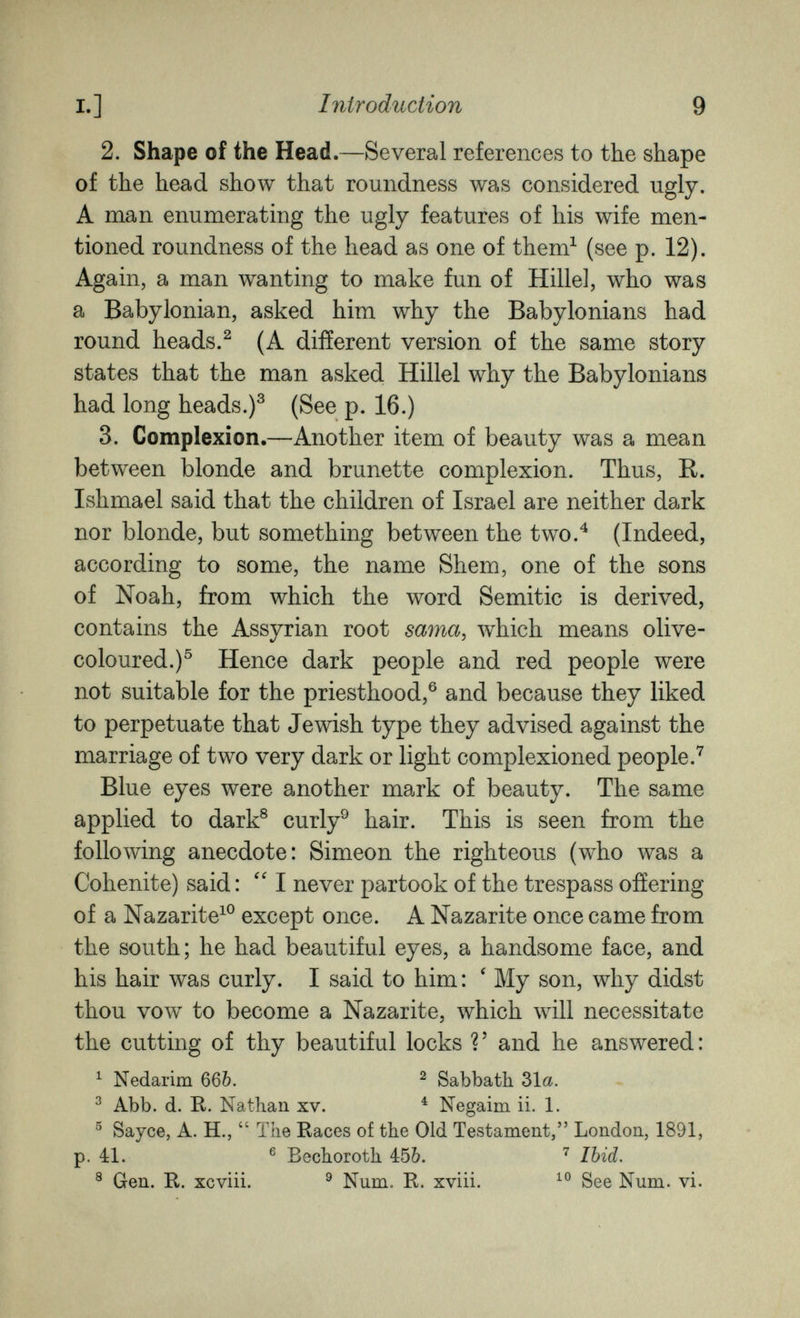 I.] Introduction 9 2. Shape of the Head.—Several references to the shape of the head show that roundness was considered ugly. A man enumerating the ugly features of his wife men¬ tioned roundness of the head as one of them^ (see p. 12). Again, a man wanting to make fun of Hillel, who was a Babylonian, asked him why the Babylonians had round heads.^ (A different version of the same story states that the man asked Hillel why the Babylonians had long heads.)^ (See p. 16.) 3. Complexion.—Another item of beauty was a mean between blonde and brunette complexion. Thus, R. Ishmael said that the children of Israel are neither dark nor blonde, but something between the two.^ (Indeed, according to some, the name Shem, one of the sons of Noah, from which the word Semitic is derived, contains the Assyrian root sama, which means olive- coloured.)^ Hence dark people and red people were not suitable for the priesthood,® and because they liked to perpetuate that Jewish type they advised against the marriage of two very dark or light complexioned people.^ Blue eyes were another mark of beauty. The same applied to dark® curly^ hair. This is seen from the following anecdote: Simeon the righteous (who was a Cohenite) said : ''I never partook of the trespass offering of a Nazarite^® except once. A Nazarite once came from the south ; he had beautiful eyes, a handsome face, and his hair was curly. I said to him : ' My son, why didst thou vow to become a Nazarite, which will necessitate the cutting of thy beautiful locks V and he answered: ^ Nedarim 66Ò. ^ Sabbath 31a. ^ Abb. d. R. Nathan xv. ^ Negaim ii. 1. ^ Sayce, A. H.,  The Races of the Old Testament, London, 1891, p. 41. ® Bechoroth 4:5&. Ibid. ® Gen. R. xcviii. ^ Num. R. xviii. See Num. vi.