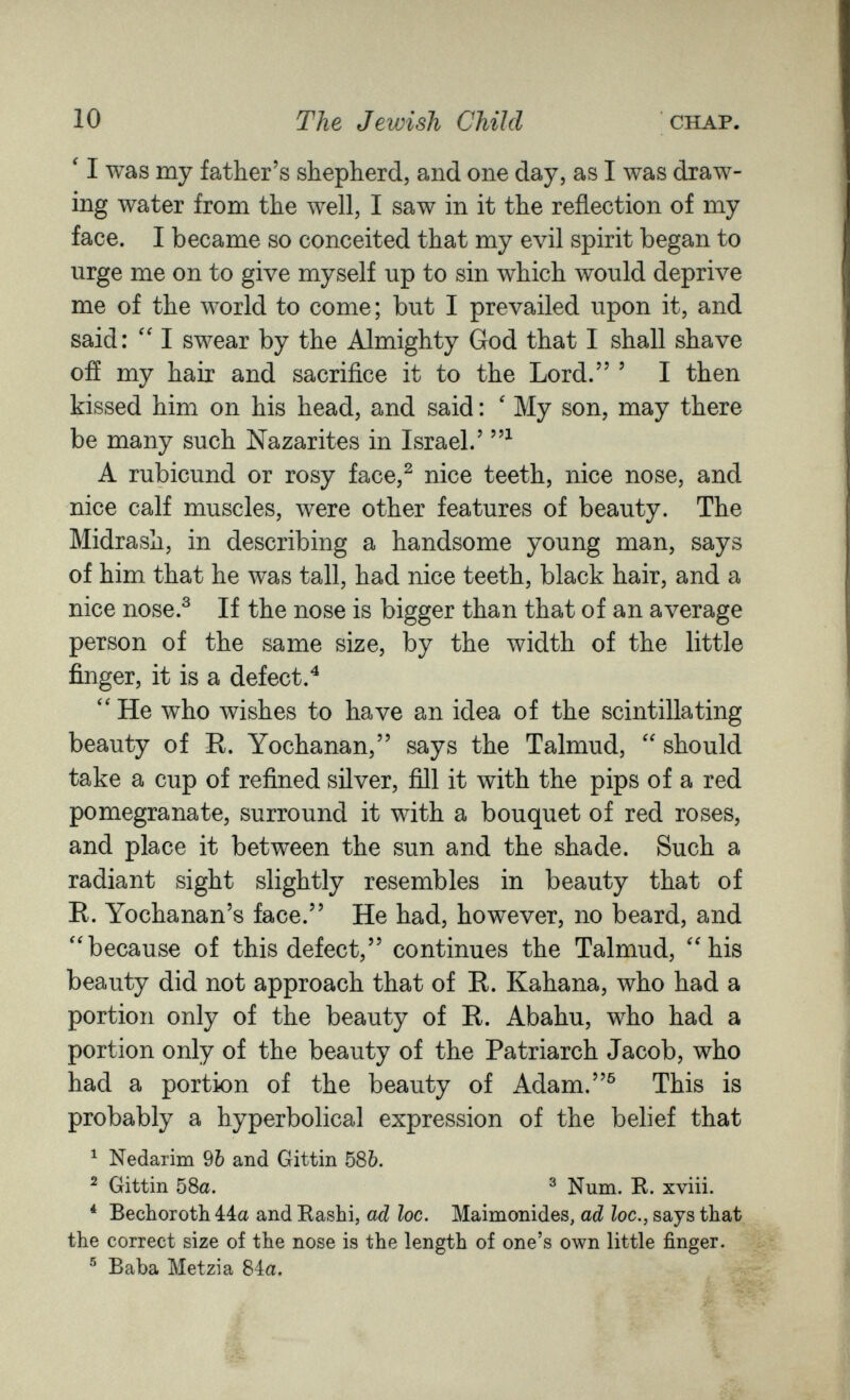 10 The Jewish Child CHAP. ' I was my father's shepherd, and one day, as I was draw¬ ing water from the well, I saw in it the reflection of my face. I became so conceited that my evil spirit began to urge me on to give myself up to sin which would deprive me of the world to come; but I prevailed upon it, and said: I swear by the Almighty God that I shall shave off my hair and sacrifice it to the Lord. ' I then kissed him on his head, and said : ' My son, may there be many such Nazarites in Israel.' A rubicund or rosy face,^ nice teeth, nice nose, and nice calf muscles, were other features of beauty. The Midrash, in describing a handsome young man, says of him that he was tall, had nice teeth, black hair, and a nice nose.^ If the nose is bigger than that of an average person of the same size, by the width of the little finger, it is a defect.^ He who wishes to have an idea of the scintillating beauty of R. Yochanan, says the Talmud,  should take a cup of refined silver, fill it with the pips of a red pomegranate, surround it with a bouquet of red roses, and place it between the sun and the shade. Such a radiant sight slightly resembles in beauty that of R. Yochanan's face. He had, however, no beard, and because of this defect, continues the Talmud, 'his beauty did not approach that of R. Kahana, who had a portion only of the beauty of R. Abahu, who had a portion only of the beauty of the Patriarch Jacob, who had a portion of the beauty of Adam.^ This is probably a hyperbolical expression of the belief that ^ Nedarim 9Ò and Gittin 586. ^ Gittin 58a. ^ Num. R. xviii. * Bechoroth 4:4a and Rashi, ad loc, Maimonides, ad loc,, says that the correct size of the nose is the length of one's own little finger. ® Baba Metzia 84a.