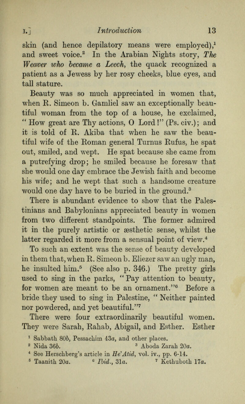 I.J Introduction 13 skin (and hence depilatory means were employed)/ and sweet voice.^ In the Arabian Nights story, The Weaver who became a Leech, the quack recognized a patient as a Jewess by her rosy cheeks, blue eyes, and tall stature. Beauty was so much appreciated in women that, when R. Simeon b. Gamliel saw an exceptionally beau¬ tiful woman from the top of a house, he exclaimed, How great are Thy actions, 0 Lord ! (Ps. civ.); and it is told of R. Akiba that when he saw the beau¬ tiful wife of the Roman general Turnus Rufus, he spat out, smiled, and wept. He spat because she came from a putrefying drop; he smiled because he foresaw that she would one day embrace the Jewish faith and become his wife; and he wept that such a handsome creature would one day have to be buried in the ground.^ There is abundant evidence to show that the Pales¬ tinians and Babylonians appreciated beauty in women from two different standpoints. The former admired it in the purely artistic or aesthetic sense, whilst the latter regarded it more from a sensual point of view.^ To such an extent was the sense of beauty developed in them that, when R. Simeon b. Eliezer saw an ugly man, he insulted him.® (See also p. 346.) The pretty girls used to sing in the parks, Pay attention to beauty, for women are meant to be an ornament.® Before a bride they used to sing in Palestine,  Neither painted nor powdered, and yet beautiful.^ There were four extraordinarily beautiful women. They were Sarah, Rahab, Abigail, and Esther. Esther ^ Sabbath 806, Pessacbim 4:3a, and other places. ^ Nida 366. ^ Aboda Zarah 20a. ^ See Herschberg's article in He'Atid, vol. iv., pp. 6-14. ^ Taanith 20a. ® Ibid.y 31a. Kethuboth 17a.