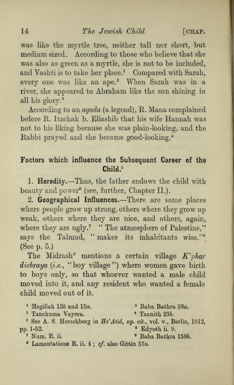 14 The Jewish Child [chap. was like the myrtle tree, neither tall nor short, but medium sized. According to those who believe that she was also as green as a myrtle, she is not to be included, and Vashti is to take her place.^ Compared with Sarah, every one was like an ape.^ When Sarah was in a river, she appeared to Abraham like the sun shining in all his glory.^ According to an agada (a legend), R. Mana complained before R. Itzchak b. Eliashib that his wife Hannah was not to his liking because she was plain-looking, and the Rabbi prayed and she became good-looking.'^ Factors which influence the Subsequent Career of the Child.^ 1. Heredity.—Thus, the father endows the child with beauty and power® (see, further. Chapter II.). 2. Geographical Influences.—There are some places where people grow up strong, others where they grow up weak, others where they are nice, and others, again, where they are ugly.*^ The atmosphere of Palestine, says the Talmud,  makes its inhabitants wise.® (See p. 5.) The Midrash^ mentions a certain village K'fhar dichraya {i.e., ''boy village) where women gave birth to boys only, so that whoever wanted a male child moved into it, and any resident who wanted a female child moved out of it. ^ Megillah. 136 and 15a. ^ Baba Bathra 58a. ® Tanchuma Vayera. ^ Taanith 236. ® See A. S. Herschberg in He'Atid, op. cit., vol. v., Berlin, 1912, pp. 1-52. ® Edyoth ii. 9. ^ Num. R. ii. ® Baba Bathra 1586. ® Lamentations R. ii, 4 ; cf. also Gittin 57a.